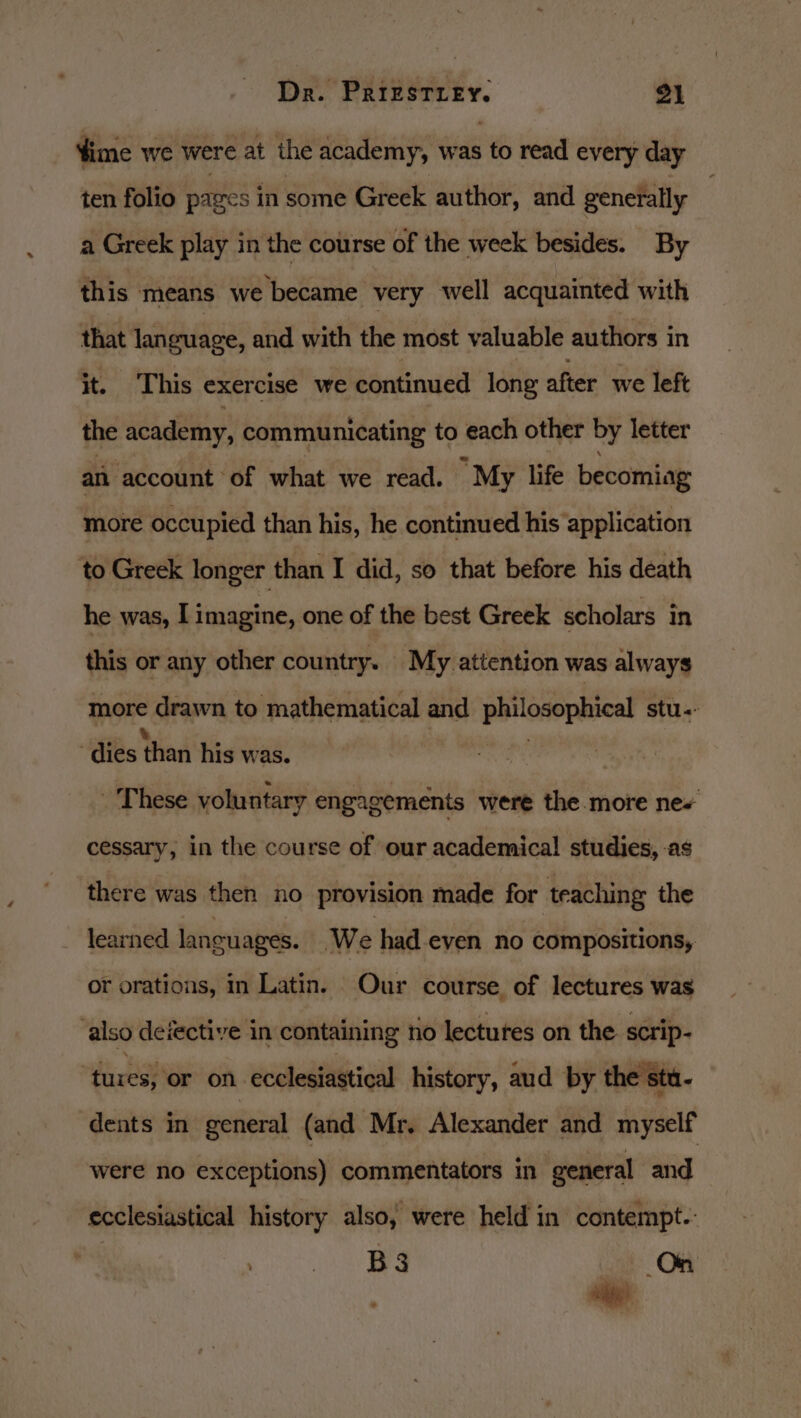 time we were at the academy, was to read every day ten folio pages in some Greek author, and generally a Greek play in the course of the week besides. By this means we became very well acquainted with that language, and with the most valuable authors in it. This exercise we continued long after we left the academy, communicating to each other by letter an account of what we read. “My life becomiag more occupied than his, he continued his application to Greek longer than I did, so that before his death he was, I imagine, one of the best Greek scholars in this or any other country. My attention was always mon drawn to mathematical and prleserencal stu: dies than his was. These voluntary engagements were the.more ne+ cessary, in the course of our academical studies, -as there was then no provision made for teaching the learned languages. ‘We had-even no compositions, or orations, in Latin. Our course of lectures was also deiective in containing no lectures on the scrip- ‘tures; or on ‘ecclesiastical history, aud by the stu- dents in general (and Mr. Alexander and myself were no exceptions) commentators in general and ecclesiastical history also, were held in contempt. Nohoter re ny. On