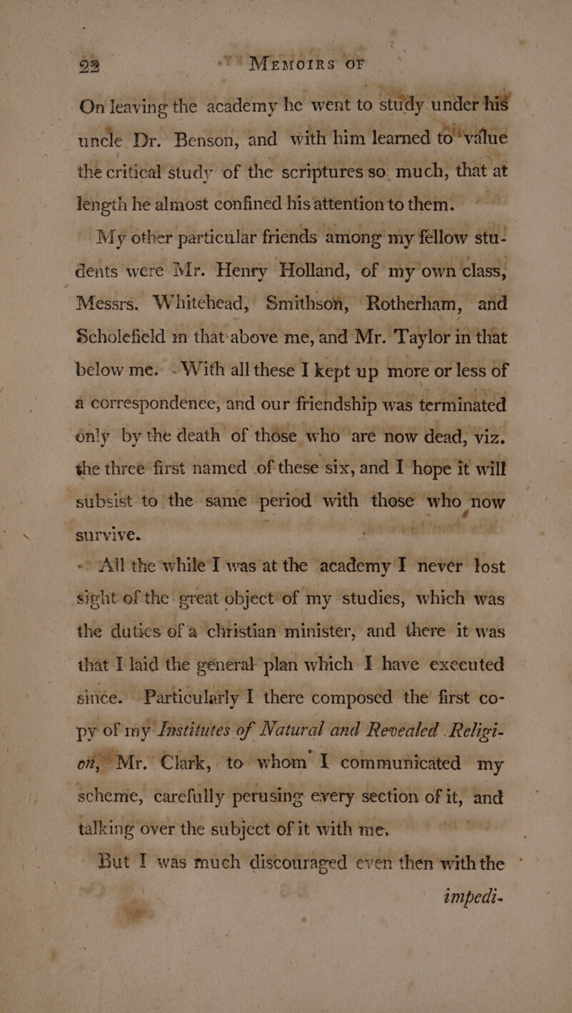 93 TY! MEMorrs oF On leaving the academy he went to s st study under his uncle Dr. Benson, and with him learned to o value the critical study of the scriptures so. much, that at length he almost confined his attention to them. | “My other particular friends among my fellow stu- dents were Mr. Henry Holland, of my own class, | Messrs. Whitehead, Smithson, Rotherham, and Scholefield mn that:above me, and Mr. Taylor in that below me. - With all these I kept up more or less of a correspondence, and our friendship was terminated ‘only by the death of thése who ‘aré now dead, viz. the three first named of these six, and I hope it will subsist to the same period with those ‘who now survive. ' settler cimatedaes ~ All the while I was at the academy I never tost sight of the great object of my studies, which was the dutics of a christian minister, and there it was that I laid the general plan which I have executed since. Particularly I there composed the’ first co- py of my Jastitutes of Natural and Revealed . Religi- of, Mr. Clark, to whom’ I communicated my scheme, carefully perusing every section of it, and talking over the subject of it with me, — . “But T was much discouraged even then with the es impedi-