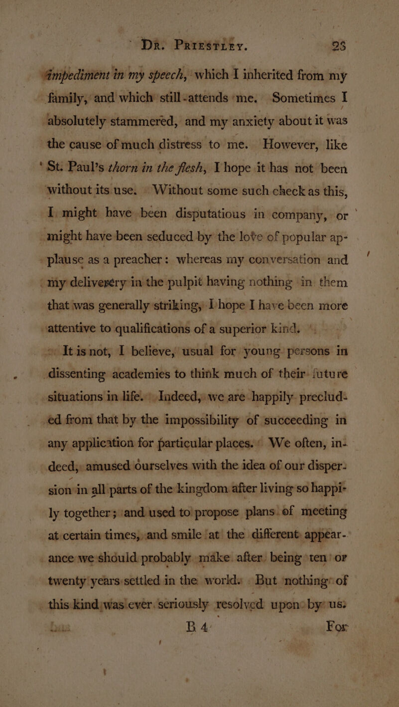 ~ Dr. Prresrrey. eyes Ampediment in my speech, which 1 inherited from my ~ family,’ and which still-attends ‘me. Sometimes I absolutely stammered, and my anxiety about it was the cause of much distress to me. However, like ‘St. Paul’s zhorn in the flesh, Vhope it has not been without its use: ‘Without some such check as this, I, might have been disputatious in ‘company, or might have been seduced by the love of popular ap- »plause as a preacher: whereas my conversation and my delivesery in the pulpit having nothing in. them that was generally striking, Ihope I have been more attentive to qualifications of a superior kind. | &gt; » It isnot, I believe, wsual for young. persons in dissenting academies to think much of their: future situations in life. Indeed, we are. happily. preclud- ed from that by the impossibility of succeeding in any application for particular places. We often, in-. deed, amused ourselves with the idea of our disper- sion: in all parts of the kingdom after living so happi- ly together; ‘and used to propose plans. ef meeting at certain times, and smile at the different: appear- _ ance we should probably make. after. being ten or twenty years settled in the world. . But ‘nothing® of _ this: kind was ever. seriously | resolved upon: by: us: bis } BA | For