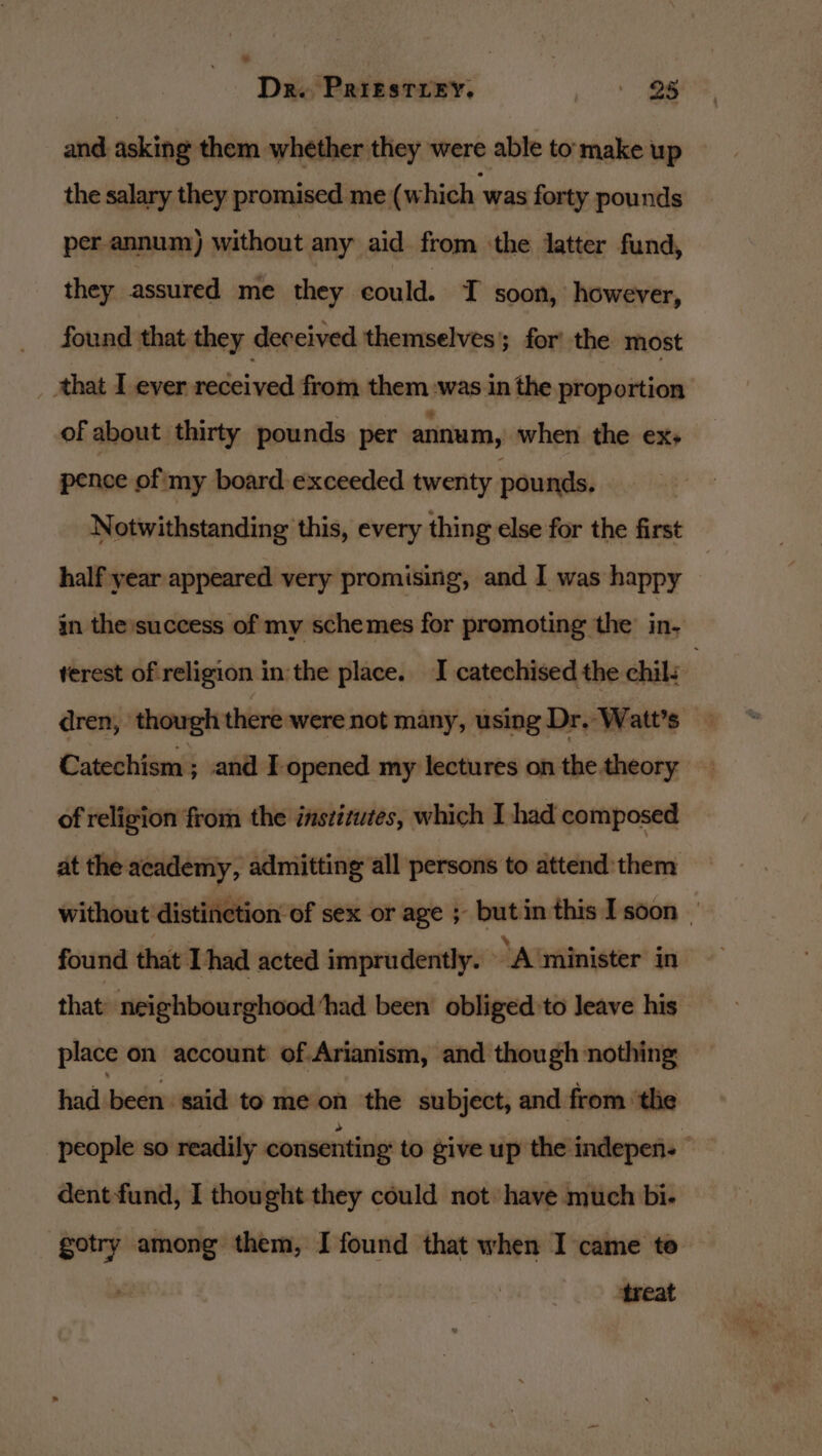 and asking them whether they were able to make up the salary they promised me (which ‘was forty pounds per annum) without any aid from ‘the latter fund, they assured me they could. T soon, however, found that they deceived themselves’; for the most that I ever received from them was in the proportion of about thirty pounds per annum, when the ex+ pence of my board exceeded twenty pounds. Notwithstanding this, every thing else for the first half year appeared very promising, and I was happy : in the success of my schemes for promoting the’ in- terest of religion in:the place. I catechised the chil. | dren, though there were not many, using Dr. Watt’s Catechism ; and I opened my lectures on the theory of religion from the institutes, which I had composed at the academy, admitting all persons to attend them without distinction of sex or age ; but in this I soon _ found that [had acted imprudently. A minister in that: neighbourghood ‘had been’ obliged to leave his place on account of.Arianism, and though nothing had been: said to me‘on ‘the subject, and from ‘the people so readily consenting to give up the indepen. dent-fund, I thought they could not have much bi- gotry among them, I found that when I came to ‘treat