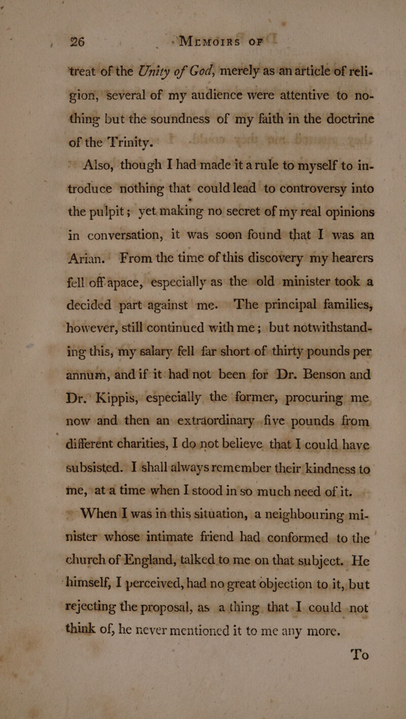 ‘treat of the Unity of God, merely as: anarticle of reli- gion, several of my audience were attentive to no- thing but the soundness of ity faith in ‘the doctrine of the Trinity. aS PL. ~ Also, though I had made it arule to myself to in- troduce nothing that could lead to controversy into the pulpit; yet making no secret of my real opinions in conversation, it was soon found that I was an ‘Arian. From the time of this discovery my hearers fell off apace, especially as the old minister took a decided part against me. The principal families, however, still continued with me; but notwithstand- ing this, my éalary fell far short of thirty pounds per annum, and if it had not’ been for Dr. Benson and Dr.’ Kippis, especially the former, procuring me now and then an extrdordinary..five pounds. from  different charities, I do not believe. that I could have subsisted. I shall always remember their kindness to me, ata time when I stood in so much need of it. » When I was in this situation, a neighbouring mi- nister whose intimate friend had conformed to the church of England, talked to me on that subject. He ‘himself, I perceived, had no great objection to it, but rejecting the proposal, as a thing that I could not think of, he never mentioned it to me any more. To