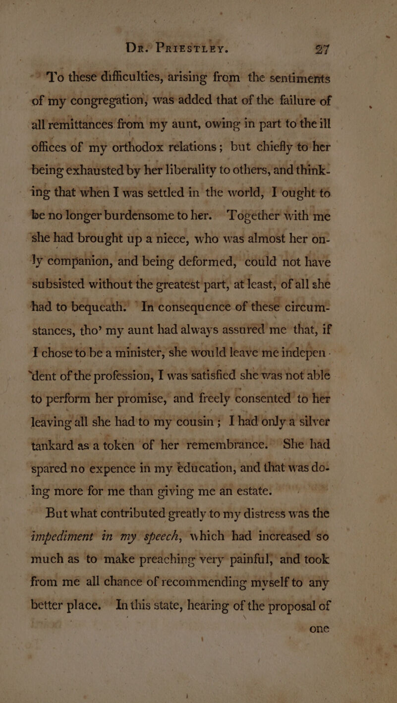 To thesé difficulties, arising from the sentiments of my congregation, was added that of the failure of all remittances from my aunt, owing in part to the ill offices of ‘my Githodox relations; but chiefly to her being exhausted by her liberality to others, and think- ing that when I was settled in the world, Tought to be no lon ger burdensome toher. Together with me ‘she had brou ght up a niece, who was almost her on Jy companion, and being deformed, could not have ‘subsisted without the greatest part, at least, of all she had to bequeath ‘In consequence of these circum- stances, tho? my aunt had always assured me that, if I chose to be a minister, she would leave me indepen. “dent of the profession, I was satisfied she was not ablé to perform her promise, and freely consented to her leaving’all she had to my cousin; [had only a silver tankard asa token ‘of her remembrance. She had spared no expence in my education, and that was do- ing more for me than giving me an estate. But what contributed greatly to my distress was the impediment in my speech, which had increased so much as to make preaching very painful; and took from me all chance of recommending myself to any better place. In this state, hearing of the proposal of ~ OhE :