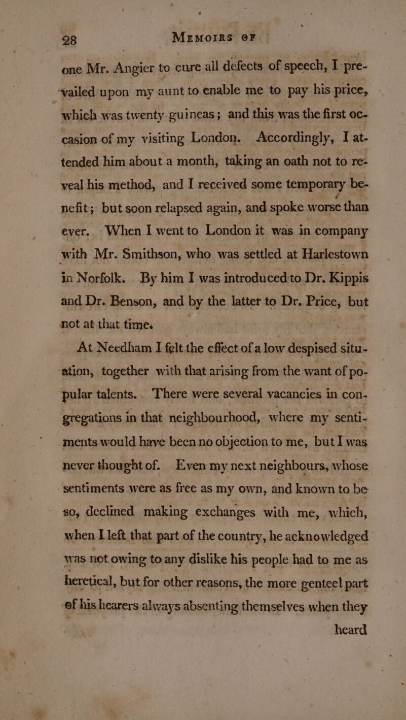 one Mr. Angier to cure all defects of speech, I pre- ‘vailed upon my aunt to enable me to pay his price, which was twenty guineas; and this was the first oc- casion of my visiting London. Accordingly, I at- tended him about a month, taking an oath not to re- veal his method, and I received some temporary be- nefit; but soon relapsed again, and spoke worse than ever. When I wentto London it was in company with Mr. Smithson, who was settled at Harlestown in Norfolk. By him I was introduced:to Dr. Kippis and Dr. Benson, and by the latter to Dr, th but not at that time. ems At Needham I felt the efféct of a low despised situ- ‘ation, together with that arisin g from the want of po- ular talents.. There were several vacancies in con- gregations in that neighbourhood, where my senti- ‘ments would have been no objection to me, but I was never thought of. Even my next neighbours, whose sentiments were as free as my own, and known to be so, declmed making exchanges with me, which, when [left that part of the country, he acknowledged was not owing to any dislike his people had to me as heretical, but for other reasons, the more genteel part ef his hearers always absenting themselves when they heard