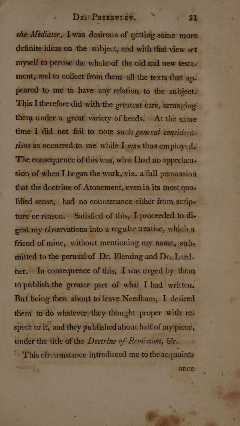 the Mediator, Iwas desirous of getting.some* more definite ideas‘on the «subject, and with that view set ment;/and to collect’ from them all the texts that ap- peared to me to have: any relation to the subject. This I therefore did withthe greatest care, arrancing: them under a great variety of heads.» At the same _time I did not fail to note such general considera- tions as occurred.to me while Iwas thus employed. The consequence of this was, what [had no apprehen- sion of when'I began the work, viz. a full persuasion gest my observations into a regular treatise, which,a _ mitted to the perusaliof Dr. Fleming and Dr. Lard- to publish, the greater part of what I had written, But being then about to leaye Needham, I desired them’ to do whatever) they thought proper with: reé spect to it, and they published about half of mypiece, This circumstance introduced me to the acquaints 2%