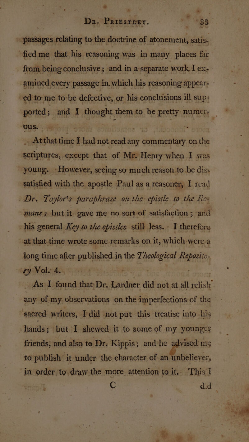 + &amp; ” ‘fied me that his reasoning was in many places far amined every passage in.which his reasoning appear- ed to me to-be defective, or his conclusions il sup: ‘ous. ; _ Atthat time I had not read any sriyatien ey on the scriptures, except that of Mr. Henry when I was young. | -However, seeing so’ much reason to.be dis. satisfied with the apostle Paul as a reasoner, I read - Dr. Taylor's paraphrase on the epistle to the Rox mans; but it gave me no sort of satisfaction ; and his general Key 2o the epistles still less. » 2 therefore at that time wrote some remarks on it, which were a long time after publishes) in the dee etore Reposito- ry Vole 4. _As-I found that: Dr, Luivdner did not at all relish sien observations on the imperfections of the sacred writers, Tdid not put this treatise into his | hands; but I shewed it to some of my younges friends; and also to Dr. Kippis; andshe advised: ms to publish ‘it ‘under the character of an unbeliever, in order ‘to draw the more attention to we This I