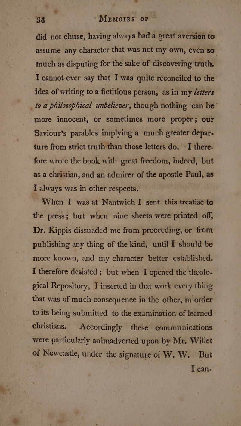 did not chuse, having always had a great aversion to assume any character that was not my own, even so” much as disputing for the sake of discovering truth. I cannot ever say that I was quite reconciled to the idea of writing to a fictitious person, as in my detters _t0 a philosophical unbeliever, though nothing can be’ more innocent, or sometimes more proper; our Saviour’s parables implying a much greater depar- ture from strict truth than those letters do. I there- fore wrote the book with great freedom, indeed, but as a christian, and an admirer of the apostle Paul, as [ always was in other respects. When I was at Nantwich I sent this treatise to the press; but when nine sheets were printed off, Dr. Kippis dissuaded me from proceeding, or from publishing any thing of the kind, until I should be more known, and my character better established. I therefore desisted ; but when I opened the theolo- gical Repository, I inserted in that work every thing that was of much consequence in the other, in order to its being submitted to the examination of learned christians. Accordingly these communications were particularly animadverted upon by Mr. Willet of Newcastle, under the signature of W. W. But I can-