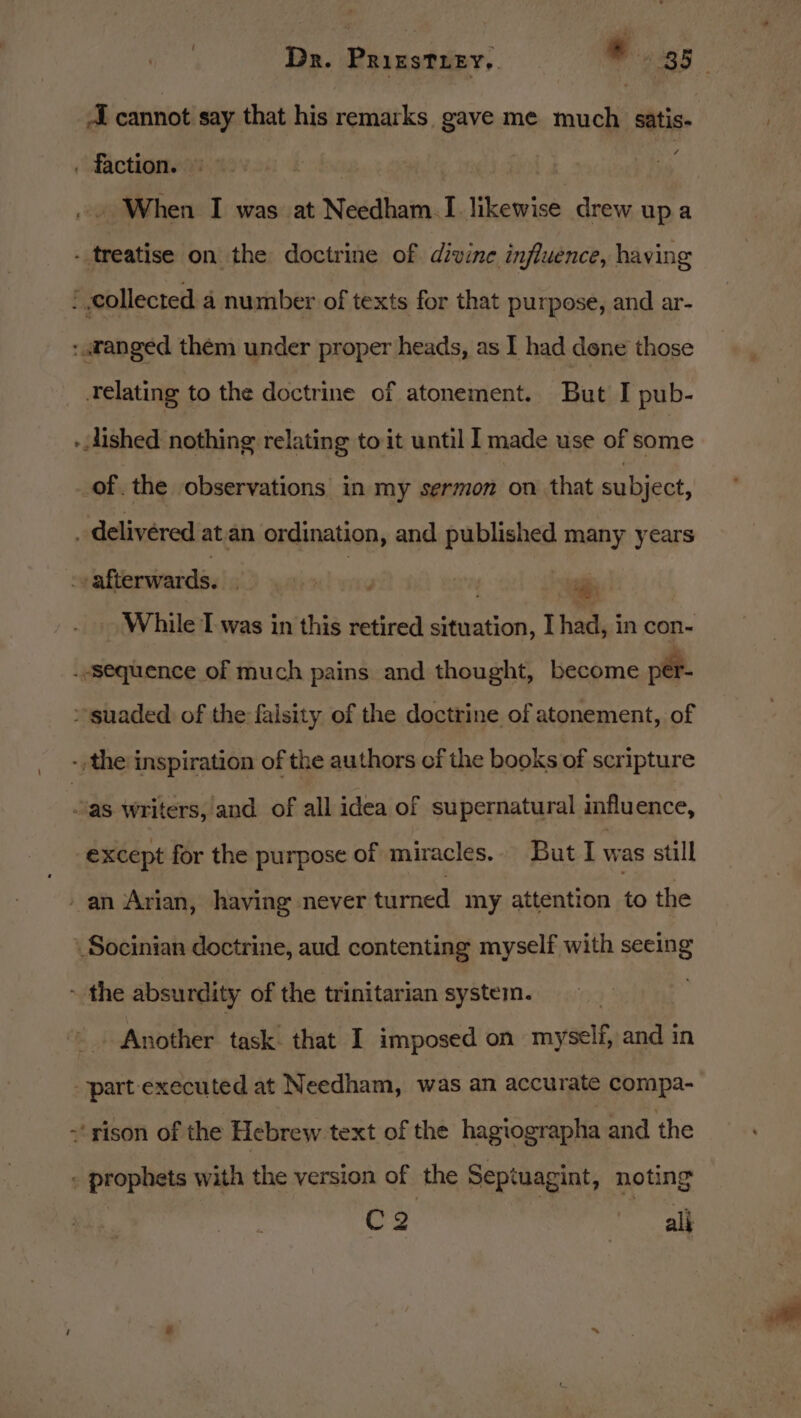 A cannot say that his remarks gave me much satis . faction. : | .» When I was at Needham.I likewise drew upa - treatise on the doctrine of divine influence, having ’ collected a number of texts for that purpose, and ar- : «ranged thém under proper heads, as I had dene those Telating to the doctrine of atonement. But I pub- - dished nothing relating to it until I made use of some of. the observations in my sermon on that subject, _ delivered at an ordination, and published many years | afterwards. , ia : While Twas in this retired situation, I had, in con- . “sequence of much pains and thought, become per- &gt; suaded of the falsity of the doctrine of atonement, of the inspiration of the authors of the books of scripture as writers, and of all idea of supernatural influence, except for the purpose of miracles. But I was still -an Arian, having never turned my attention to the Socinian doctrine, aud contenting myself with seeing - the absurdity of the trinitarian system. } Another task. that I imposed on myself, and in part executed at Needham, was an accurate compa- « ‘rison of the Hebrew text of the hagtographa and the - prophets with the version of the Septuagint, noting C2 ll