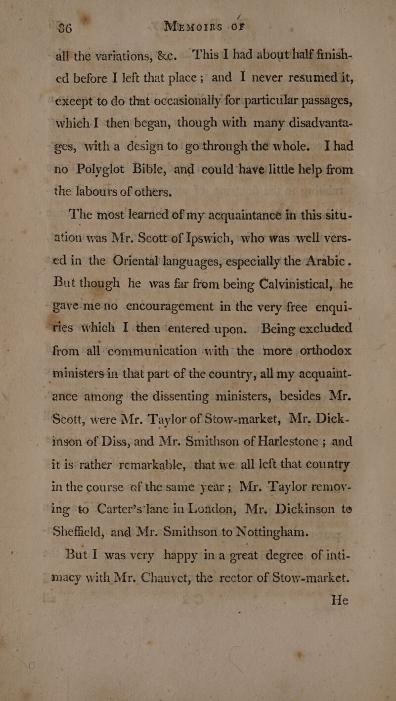 _. - he $6 Memoirs OF all the variations, &amp;c. This I had about half finish-. ed before I left that place ; and I never resumed it, ‘except to do that occasionally for particular passages, which I then began, though with many disadvanta- ges, with a design to go through the whole. Ihad no Polyglot Bible, and could have little help from the labours of others. The most learned of my acquaintance in eae ation was Mr. Scott:of Ipswich, who was ‘well vers- edin the Oriental languages, especially the Arabic . But though he was far from being Calvinistical, he gave. meno encouragement in the very free enqui- ‘ties which I then entered upon. Being excluded | from ‘all communication with the more orthodox ‘ministers in that part of the country, all my acquaint- “ance among the dissenting ministers, besides Mr. Scott, were Mr. Taylor of Stow-market, Mr. Dick- ison of Diss, and Mr. Snithsen of Harlestone ; and it is rather remarkable, that we all left that country in the course ef the same year ;. Mr. ‘Taylor remoy- ing to Carter’s‘lane in-LLondon, Mr. Dickinson te Shefheld, and Mr. Smithson to Nottingham. . . But I was very happy ina ereat degree. of inti- macy with Mr. Chauvet, the rector of Stow-market. He