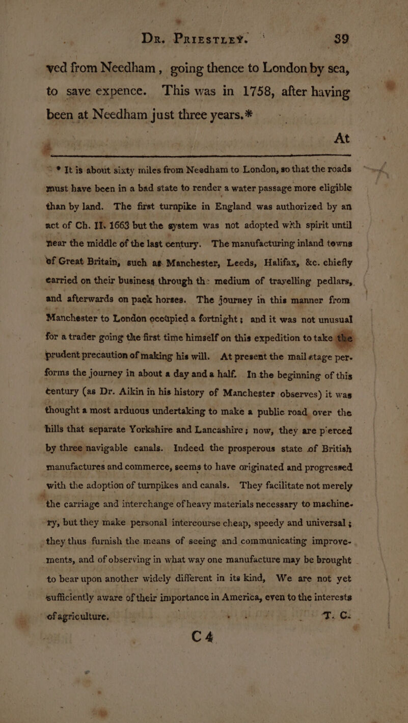 ved from Needham , going thence to London by sea, to save expence. This was in 1758, after having been at Needham just three years.* rT | At a = * It is about sixty miles from Needham to London, so that the roads ‘must have been in a bad state to render a water passage more eligible than by land. The first turnpike in Enaland was authorized by an act of Ch. Il. 1663 but the system was not adopted with spirit until near the middle of the last century. The manufacturing inland tewns of Great Britain, such ag Manchester, Leeds, Halifax, &amp;c. chiefly earried on their busines through th: medium of trayelling pedlars, and afterwards on pack horses. The journey in this manner from Wianchaster to London occupied a fortnight; and it was not unusual for a trader going the first time himself on this expedition to take the prudent precaution of making his will. At present the mail stage per. forms the journey in about a day anda half. Inthe beginning of this tentury (as Dr. Aikin in his history of Manchester observes) it wag thought a most arduous undertaking to make a public road over the hills that separate Yorkshire and Lancashire; now, they are pierced by three navigable canals. Indeed the prosperous state of British manufactures and commerce, seems to have originated and progressed with the adoption of turnpikes and candle, They facilitate not merely “the carriage and interchange of heavy materials necessary to machine. ry, but they make personal intercourse cheap, speedy and universal ; -they thus furnish the means of seeing and communicating improve- ments, and of observing in what way one manufacture may be brought - to bear upon another widely different in its kind, We are not yet sufficiently aware of their importance in America, eyen to the interests “ofagriculture. 6) Gi et a OS ape gs y C4