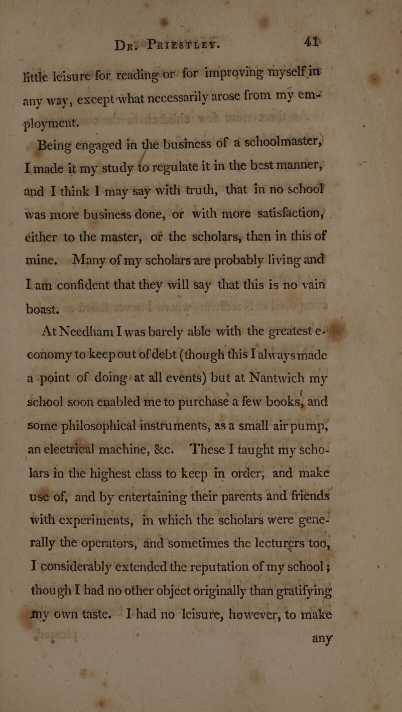 little leisure for. reading: or! for improving sinydel im “any way, ‘except what iors arose from my em~ _ ployment. pws _ Being engaged i mn tt business of a schoolmaster, I made it my study to regulate it in the best manner, and I think I may say with truth, that in no school was more business done, ‘or with more satisfaction, éither to the master, of the scholars, than in this of mine. ~-Many of my scholars are probably living and Iam confident that they will say that this is no vain boast. | | At Needham I was barely able with the greatest efit conomy to keep out of debt (though this Talways made _ a point of doing: at all events) but at Nantwich my school soon enabled me to purchase a few books, and some philosophical instruments, as a small air pump, an electrical machine, &amp;c. These I taught my scho- lars in the highest class to keep in order; and make use of, and by entertaining their parents and friends~ with experiments, in which the scholars were gene- rally the operators, and sometimes the lecturers too, I considerably extended the reputation of my school ; though I had no other object originally than gratifying omy own taste. -I-had no leisure, however, to make &gt; ¥ any