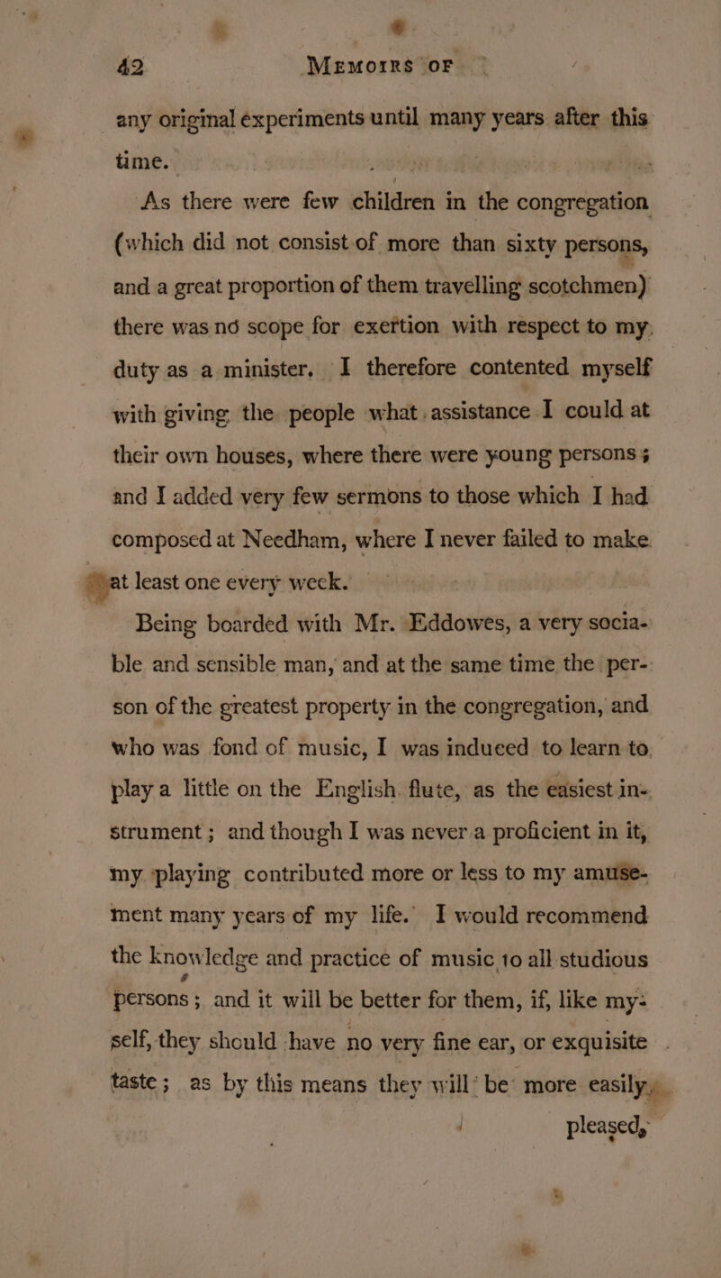 % * 42 MeEmorrs oF any original éxperiments until many years after this time. th | ‘As there were few children in the congregation (which did not consist-of more than sixty persons, and a great proportion of them travelling scotchmen) there was nd scope for exertion with respect to my, duty as a minister, I therefore contented myself with giving the people what. assistance I could at their own houses, where there were young persons % and I added very few sermons to those which I had composed at Needham, where I never failed to make oat least one every week. | Being boarded with Mr. Eddowes, a very socia- ble and sensible man , and at the same time the per-. son of the greatest property in the congregation, and who was fond of music, I was induced to learn to. play a little on the English. flute, as the easiest ine strument ; and though I was never a proficient in it, my. ‘playing contributed more or less to my amuse- ment many years of my life.” I would recommend the knowledge and practice of music fo all studious Bicone: and it will be better for them, if, like my- self, they should have no very fine ear, Or exquisite taste; as by this means they will: be more easily, _ : pleased,