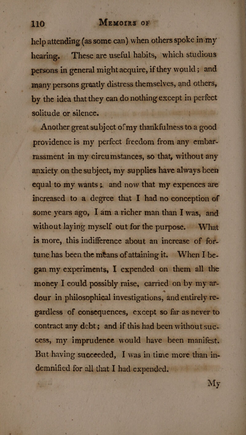 help attending (as some can) when others spoke inmy nen These are useful habits, which studious Persons in general might acquire, if they would ; and many persons greatly distress themselves, and others, by the idea that they can do nothing except in perfect solitude or silence. | ety _ Another great subject of my thankfulness to. a good providence is my perfect freedom from any embar- rassment in my circumstances, so that, without any anxiety on the subject, my supplies have always been equal to my wants ;, and now that my expences are increased to a degree that I had no conception of some years ago, Iam a richer man than I was, and without laying myself out for the purpose.. “What is more, this indifference about an increase of for- tune has been the mtans of attaining it. When I be- gan my experiments, I expended on them all the money I could possibly raise, carried on by myvar- dour in philosophical investigations, and entirely re- gardless of consequences, except so far as never to contract any debt; and if this had been without suc- cess, my imprudence would have been manifest. But having sueceeded, I was in time more than ine demnified for all that I had.expended. | My