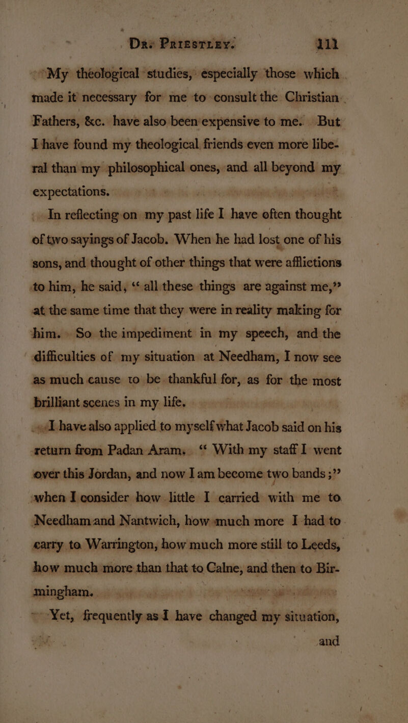 ~My theological ‘studies, especially those which _ made it’ necessary for me to consult the Christian. F athers, &amp;c. have also been’expensive to me. But Thave found my theological friends even more libe- ral than my philosophical ones, and all alate my expectations. 2 In reflecting on my past life I have eften sa hed | of two sayings of Jacob. When he had lost one of his sons, and thought of other things that were afflictions to him, he said, ‘‘ all these things are against me,” at thesame time that they were in reality making for him. So the impediment in my speech, and the difficulties of my situation at Needham, I now see as much cause to be. thankful for, as for the most brilliant scenes in my life. _»/L have also applied to myself what Jacob said on his return from Padan Aram, ‘“ With my staff I went over this Jordan, and now Iam become two bands ;”” -when I consider how little I carried with me to Needham and Nantwich, how much more I had to. carry te Warrington, how much more still to Leeds, anne much more e than that to Calne, and hha to Bir- une cocaine asi have iebissal my situation, and