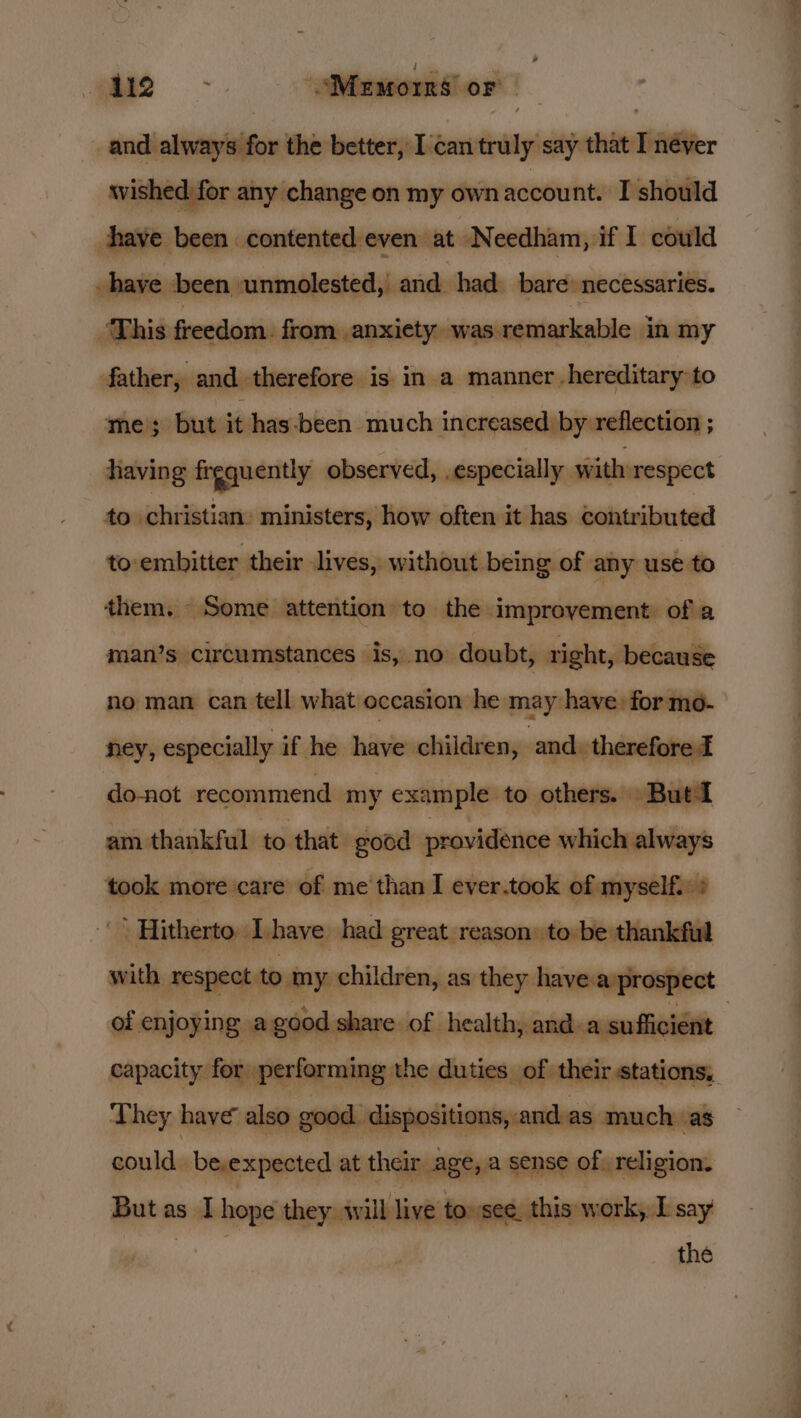 . —_— Memorns’ oF cindiabinyiaifon the better, I'can truly say that I néyer wished for any change on my ownaccount. I should have been contented even at Needham, if I could ve been unmolested, and had bare necessaries. ‘This freedom. from anxiety was remarkable in my father, and therefore is in a manner hereditary to me; but it has-been much increased by reflection ; having frgquently observed, . especially with respect to christian: ministers, how often it has contributed to-embitter their elves, without .being of any use to them. Some. attention to the improvement of a man’s circumstances is, no doubt, right, because no man can tell what occasion he may: have for mo- ney, especially if he have children, and. therefore do-not recommend my example to others. But am thankful to that. good providence which always took more care of me than I ever.took of myself. &gt; _” Hitherto. Dhave had great reason: to be thankful of enjoying. agood. share of health, and. a sufficient They have also good. ‘dispositions, and:as much as could be,expected at their age, a sense of. religion. But as I hope they will live tose. this work, I say | the ata