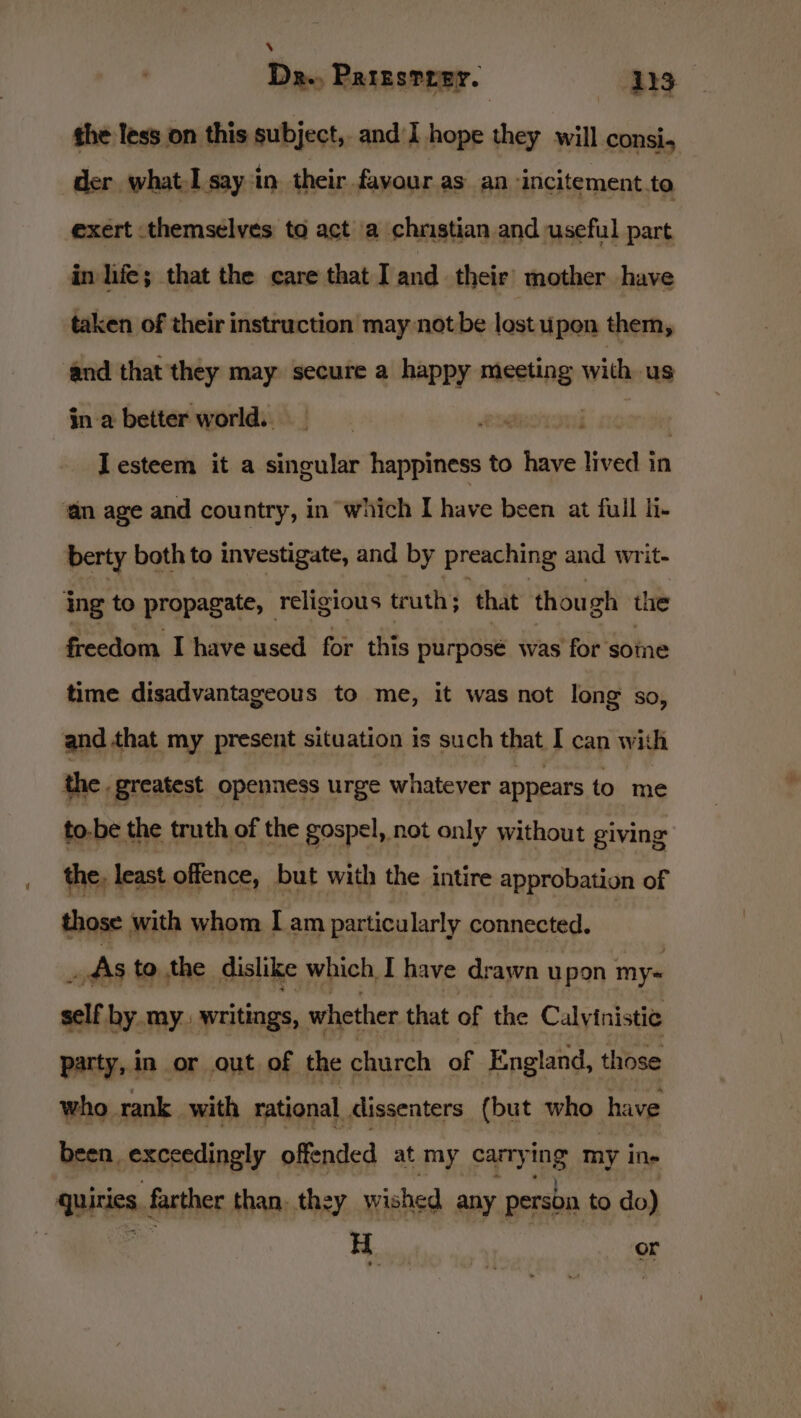 ‘ | Da., Paresrrer. 13 the less on this subject, and I hope they will consi, der whatI say in their favour as an -incitement.ta exert themselves to act a chnstian and useful part in life; that the care that I and their mother have taken of their instruction may not be lostupon them, ‘and that they may secure a happy sini with, us ina better world.. Iesteem it a singular happiness to have lived in ‘an age and country, in which I have been at full li- berty both to investigate, and by preaching and writ- ing to propagate, _ religious truth; that though the freedom I have used for this purpose was for some time disadvantageous to me, it was not long so, and that my present situation is such that I can with the greatest openness urge whatever appears to me to-be the truth of the gospel, not only without giving the, least offence, but with the intire approbation of those with whom I am particularly connected. : _ dis to the dislike which I have drawn upon my= self by my writings, whether that of the be, Calvinia ies ie sai seiliadits dissenters ihe Be at been, exceedingly offended at my carry ing my ine Witte farther than. they wished any person to do) Beit o