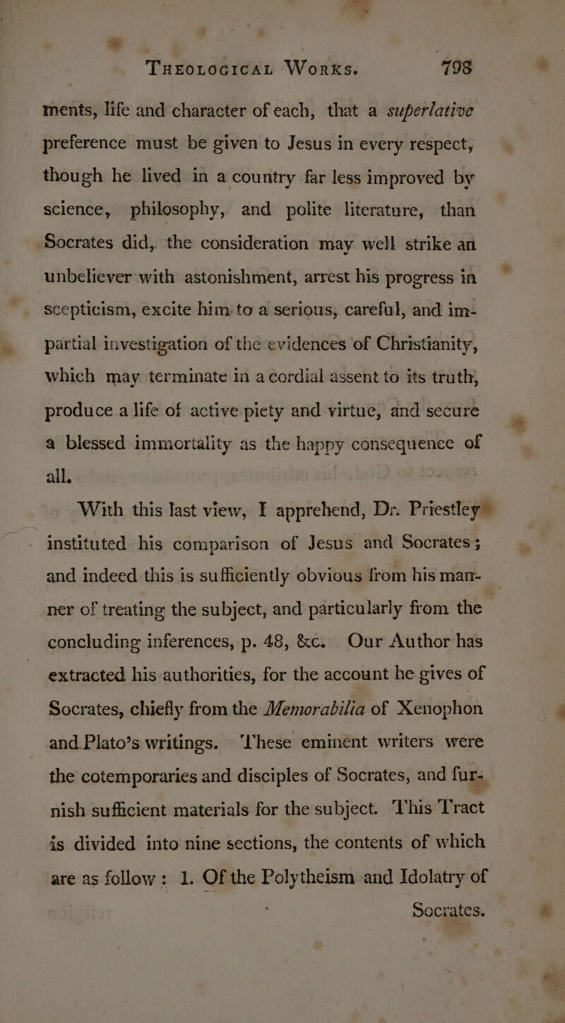 * Turorocicat Works. 198 ments, life and character of each, that a superlative preference must be given to Jesus in every respect, though he lived in a country far less improved by science, philosophy, and polite literature, than Socrates did, the consideration may well strike an unbeliever with astonishment, arrest his progress in scepticism, excite him to a serious, careful, and im- partial investigation of the evidences of Christianity, which may terminate in a cordial assent to its truth, produce a life of active piety and virtue, and secure a blessed immortality as the happy consequence of all. With this last view, I apprehend, Dr. Priestley instituted his comparison of Jesus and Socrates ; and indeed this is sufficiently obvious from his man- ner of treating the subject, and particularly from the concluding inferences, p. 48, &amp;c. Our Author has extracted his authorities, for the account he gives of Socrates, chiefly from the Memorabilia of Xenophon and.Plato’s writings. ‘hese eminent writers were the cotemporaries and disciples of Socrates, and furs nish sufficient materials for the subject. This Tract is divided into nine sections, the contents of which are as follow: 1. Of the Polytheism and Idolatry of Socrates.