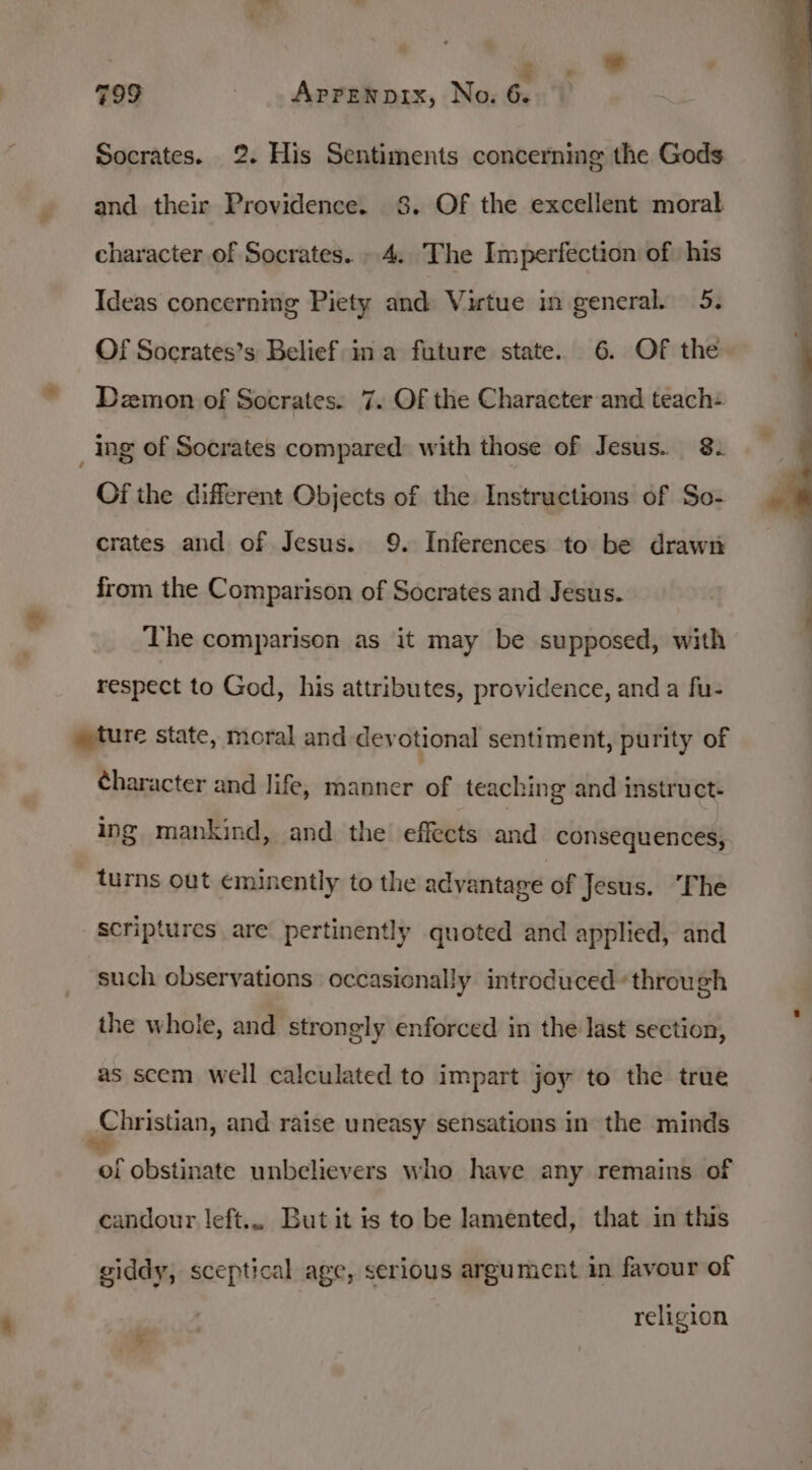 . 799 - . Appenprx, No. 6. Socrates. 2. His Sentiments concerning the Gods and their Providence. 8. Of the excellent moral character of Socrates. . 4.. The Imperfection of his Ideas concerning Piety and Virtue in general. 5. Of Socrates’s Belief: ina future state. 6. Of the Dzmon of Socrates. 7. Of the Character and teach- ing of Socrates compared: with those of Jesus. 8. Of the different Objects of the Instructions of So- crates and of Jesus. 9. Inferences to be draw from the Comparison of Socrates and Jesus. The comparison as it may be supposed, with respect to God, his attributes, providence, and a fu- » ture state, moral and devotional sentiment, purity of character and life, manner of teaching and instruct. ing mankind, and the effects and consequences, turns out eminently to the advantage of Jesus. ‘The scriptures are pertinently quoted and applied, and such observations occasionally introduced’ through the whole, and strongly enforced in the last section, as scem well calculated to impart joy to the true ee bristian, and raise uneasy sensations in the minds of obstinate unbelievers who have any remains of candour left... But it is to be lamented, that in this giddy, sceptical age, serious argument in favour of religion