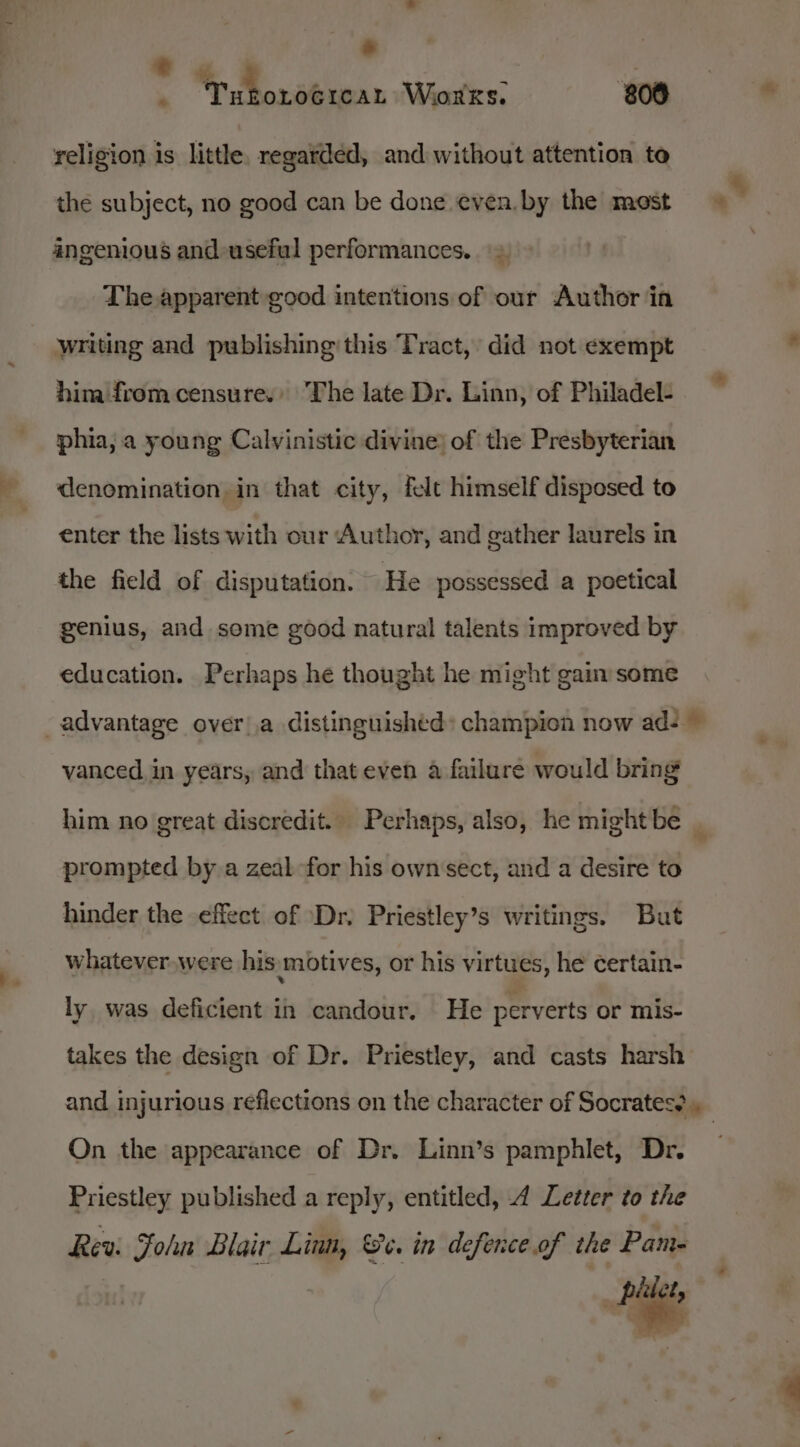 : Tuboroerear Works. 808 religion is little. regarded, and without attention to the subject, no good can be done even. by the mest angenious and useful performances. = The apparent good intentions of our Author in writing and publishing this Tract, did not exempt him from censure.» The late Dr. Linn, of Philadel- phia, a young Calvinistic divine) of the Presbyterian denomination in that city, felt himself disposed to enter the lists with our Author, and gather laurels in the field of disputation. He possessed a poetical genius, and some good natural talents improved by education. Perhaps he thought he might gain some advantage over!a distinguished: champion now ad- ~ vanced in years, and thateven a failure would bring him no great discredit. Perhaps, also, he mightbe _ prompted by a zeal for his own'sect, and a desire to hinder the effect of Dr. Priestley’s writings. But whatever.were his motives, or his virtues, he certain- ly was deficient in candour. He perverts or mis- takes the design of Dr. Priestley, and casts harsh and injurious reflections on the character of Socrates? On the appearance of Dr. Linn’s pamphlet, Dr. Priestley published a reply, entitled, 4 Letter to the Rev: Fohn Blair Linn, Se. in defence.of the Pam-