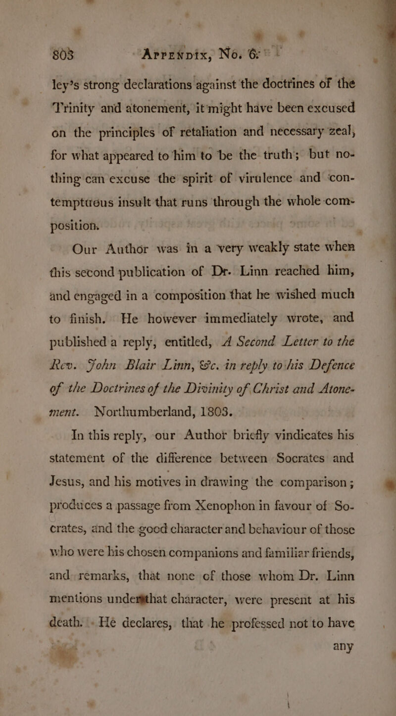 . | i 803 Aprenpix, No. 6° - ley’s strong declarations against the doctrines of the Trinity and atonement, it'might have been excused on the principles of retaliation and necessary zeal, for what appeared to ‘him to be the truth; but no- ; thing can excuse the spirit of virulence and ‘con- temptieus insult that runs through the whole com- position. | nom, Our Author was in a very weakly state when this second publication of Dr. Linn reached him, and engaged in a composition that he wished much to finish. He however immediately wrote, and published a reply, entitled, d Second Letter to the Rev. Fohn Blair Linn, &amp;c. in reply to:his Defence of the Doctrines of the Divinity of Christ and Atone- ment. Northumberland, 1803. . In this reply, our Author briefly vindicates his statement of the difference between Socrates and Jesus, and his motives in drawing the comparison ; produces a passage from Xenophon in favour of So- crates, and the goed character and behaviour of those who were his chosen companions and familiar friends, and remarks, that none of those whom Dr. Linn mentions undes#that character, were present at his death. . He declares, that he professed not to have ae any