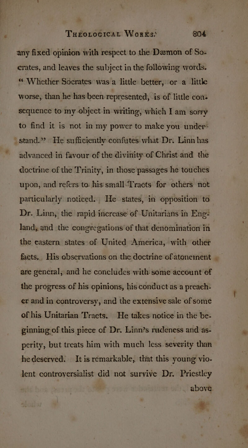 any fixed opinion with respect to the Demon of So- crates, and leaves the subject in the following words. “© Whether Socrates was a little better, or a little worse, than he has been represented, is of little con- sequence to my object in writing, which I am sorry to find it is not in my power to make you under: stand.”? He sufficiently confutes what Dr: Linn has advanced in favour of the divinity of Christ and the doctrine of the Trinity, in those passages he touches upon, and refers to: his:small-Tracts for others not particularly noticed. He states, in opposition to Dr. Linn, the rapid increase of Unitarians in Eng- land; and the congregations of that denomination in the eastern states of United America, with other facts, His observations on the doctrine of.atonement are general; and he concludes with: some account of the progress of his opinions, his conduct as a preach- er and in controversy, and the extensive sale of some of his Unitarian Tracts. He takes notice in the be- ginning of this piece of Dr. Linn’s rudeness and as- perity, but treats him with much less. severity than hedeserved. It is remarkable, that this young vio- lent controyersialist did not survive Dr. Priestley above. *