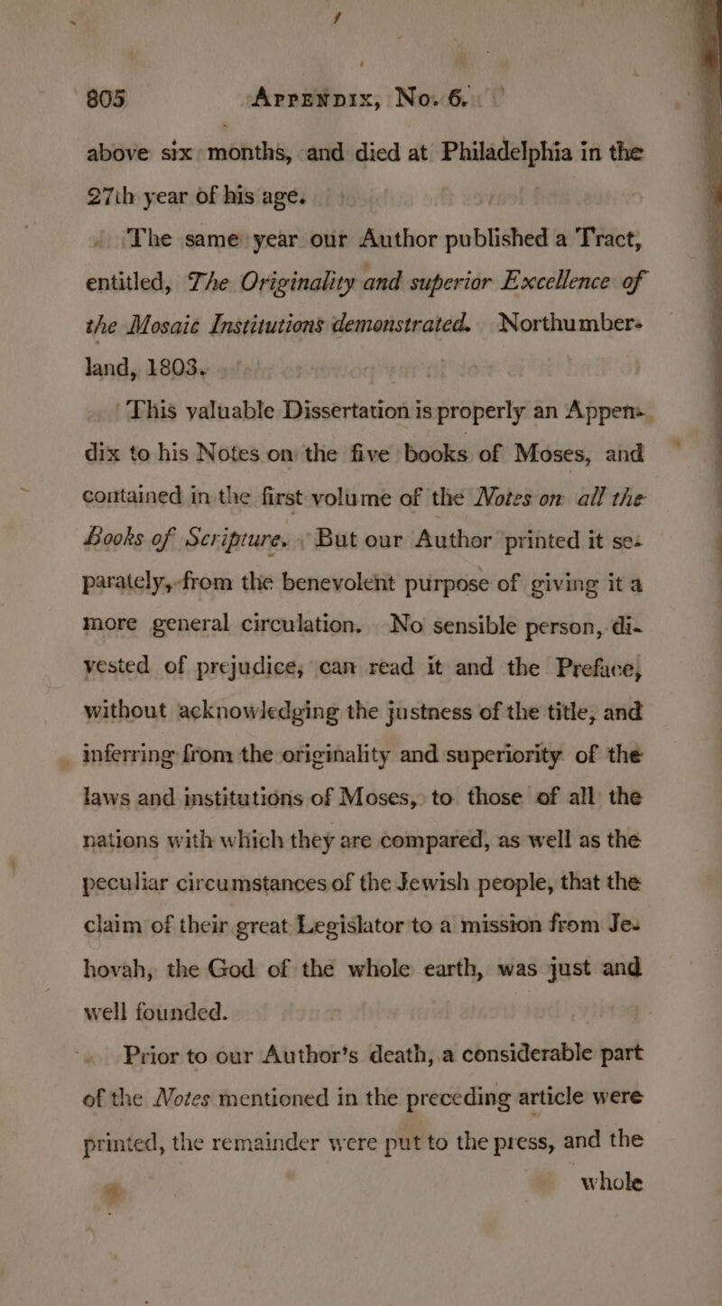 above six months, and died at Philadelphia in the 27ih year of his age. ‘The same year our Author published a Tract, entitled, Zhe Originality and superior Excellence of the Mosaic Institutions demonstrated. Northumber- land, 1803. This yaluable Dissertation is properly an Appen=_ dix to his Notes on: the five books of Moses, and contained in the first volume of the Motes on all the Books of Scripture. But our Author ‘printed it se- parately,-from the benevolent purpose of giving it a more general circulation. No sensible person, di- vested of prejudice; can read it and the Preface, without acknowledging the justness of the title, and _ inferring from the originality and superiority of the laws and institutions of Moses, to those of all the nations with which they are compared, as well as the peculiar circumstances of the Jewish people, that the claim of their great Legislator to a mission from Je. hovah, the God of the whole earth, was just and well founded. Prior to our Author’s death,.a considerable part of the Votes mentioned in the preceding article were printed, the remainder were put to the press, and the * whole