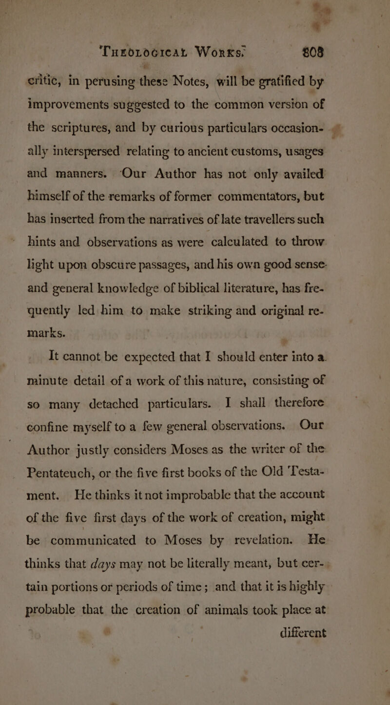 Turorocicat Works. — 808 critic, in perusing these Notes, will be gratified by improvements suggested to the common version of the scriptures, and by curious particulars occasion- ally interspersed relating to ancient customs, usages and manners. Our Author has not only availed himself of the remarks of former commentators, but has inserted from the narratives of late travellers such hints and observations as were calculated to throw light upon obscure passages, and his own good sense- and general knowledge of biblical literature, has fre- quently led him to make striking and original re- marks. ? It cannot be expected that I should enter into a. minute detail of a work of this nature, consisting of so many detached particulars. I shall therefore confine myself to a few general observations. Our Author justly considers Moses as the writer of the Pentateuch, or the five first books of the Old ‘Testa- ment. He thinks it not improbable that the account of the five first days of the work of creation, might be communicated to Moses by revelation. He thinks that days may not be literally meant, but cer-, £ a probable that the creation of animals took place at ue) different