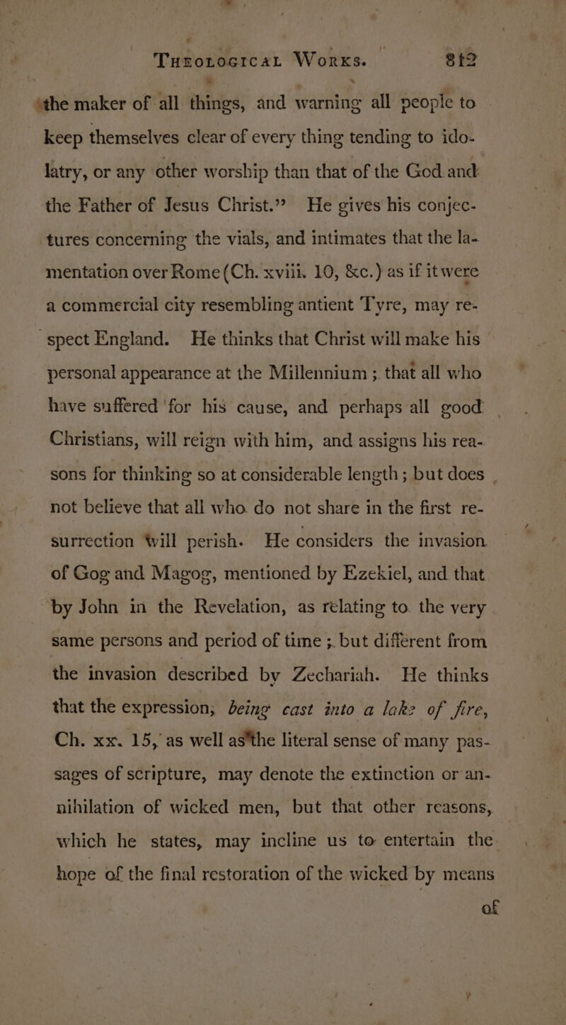 Ss Turotocrcat Works. @ +9 . “ the maker of all things, and warning all people to keep themselves clear of every thing tending to ido- latry, or any other worship than that of the God.and the Father of Jesus Christ.” He gives his conjec- tures concerning the vials, and intimates that the la- mentation over Rome (Ch. xviii. 10, &amp;c.) as if it were a commercial city resembling antient Tyre, may re- spect England. He thinks that Christ will make his personal appearance at the Millennium ;. that all who have suffered ‘for his cause, and perhaps all good. | Christians, will reign with him, and assigns his rea- sons for thinking so at considerable length ; but does not believe that all who. do not share in the first re- surrection Will perish. He considers the invasion of Gog and Magog, mentioned by Ezekiel, and that by John in the Revelation, as relating to. the very same persons and period of time ;. but different from the invasion described by Zechariah. He thinks that the expression; being cast into a lak? of fire, Ch. xx. 15, as well asthe literal sense of many pas- sages of scripture, may denote the extinction or an- nihilation of wicked men, but that other reasons, which he states, may incline us to entertain the hope of the final restoration of the wicked by means of