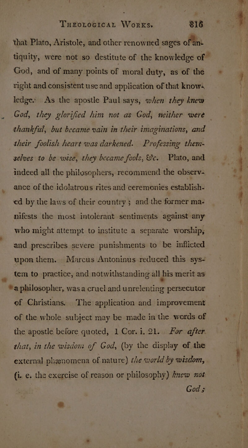 that Plato, Aristole, and other renowned sages oftint tiquity, were not so destitute of the knowledge of God, and of many points of moral duty, as of the» right and consistent use and application of that know. ledges As the apostle Paul says, when they knew God, they glorified him not as God, neither were thankful, but became vain in their imaginations, and their foolish heart was darkened. Professing them- selves to be wise, they became fools, ec. Plato, and # ' indeed all the philosophers, recommend the observ- ¢ ance of the idolatrous rites and ceremonies establish- « | ed by the laws of their country; and the former ma- nifests the most intolerant sentiments against any who might attempt to institute a separate worship, and prescribes. severe punishments to be inflicted upon them. Marcus Antoninus reduced this sys- , tem to practice, and notwithstanding all his merit as *a philosopher, wasa cruel and unrelenting persecutor of Christians. The application and improvement of the whole subject may be made in the words of , the apostle before quoted, 1 Cor.i. 21. For after. that, in the wisdom of God, (by the display of the - al “i external phenomena of natu re) the world by wisdom, (i. e. the exercise of reason or philosophy) Anew ot God ; =