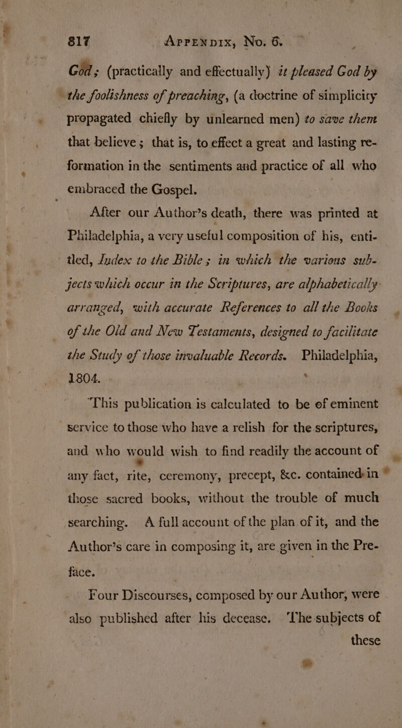 ’ 817 AprENnp1x, No. 6. God; (practically and effectually) zt pleased God by the foolishness of preaching, (a dectrine of simplicity propagated chiefly by unlearned men) ¢o save them that believe; that is, to effect a great and lasting re- formation in the sentiments and practice of all who _ embraced the Gospel. | After our Author’s death, there was printed at Philadelphia, a very useful composition of his, enti- - tled, Index to the Bible; in which the various sub- jects which occur ia the Scriptures, are alphabetically arranged, with accurate References to all the Books — Of the Old and New Testaments, designed to facilitate the Study of those invaluable Records. Philadelphia, 1804. | ; ‘This publication is calculated to be ef eminent service to those who have a relish for the scriptures, and who would wish to find readily the account of any fact, rite, ceremony, precept, &amp;c. contained:in ~ those sacred books, without the trouble of much searching. A full account of the plan of it, and the Author’s care in composing it, are given in the Pre- face. Four Discourses, composed by our Author, were also published after his decease. ‘Vhe-subjects of these *