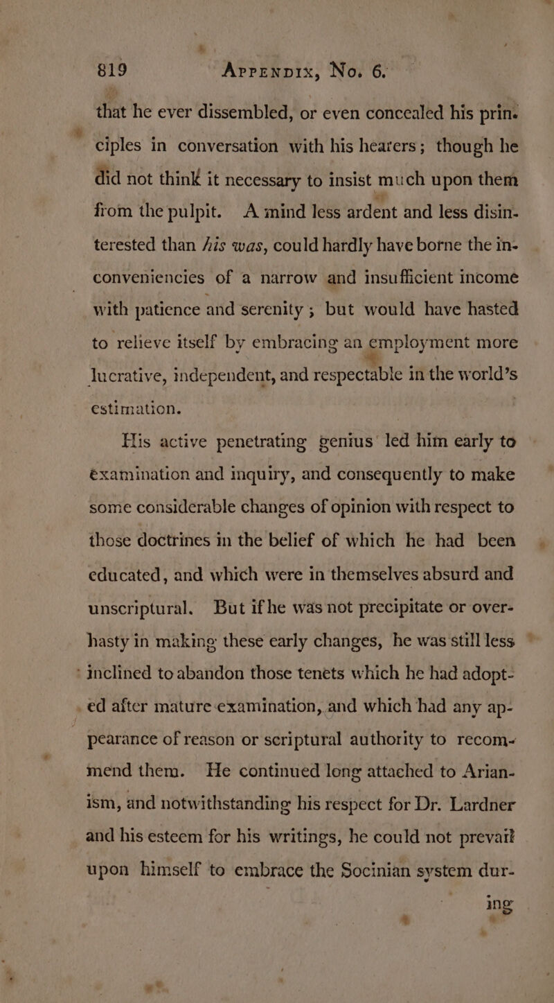 that he ever dissembled, or even concealed his prin. ciples in conversation with his hearers; though he did not think it necessary to insist much upon them from the pulpit. A mind less ardent and less disin- terested than Ais was, could hardly have borne the in- conveniencies of a narrow and insufficient income with patience and serenity ; but would have hasted to relieve itself by embracing an employment more lucrative, independent, and respectable in the world’s estimation. His active penetrating genius’ led him early to éxamination and inquiry, and consequently to make some considerable changes of opinion with respect to those doctrines mn the belief of which he had been educated, and which were in themselves absurd and unscriptural. But ifhe was not precipitate or over- hasty in making: these early changes, he was still less ‘inclined to abandon those tenets which he had adopt- _ed after mature:examination, and which had any ap- pearance of reason or scriptural authority to recom- mend them. He continued long attached to Arian- ism, and notwithstanding his respect for Dr. Lardner and his esteem for his writings, he could not prevait upon himself to embrace the Socinian system dur- ing he *%