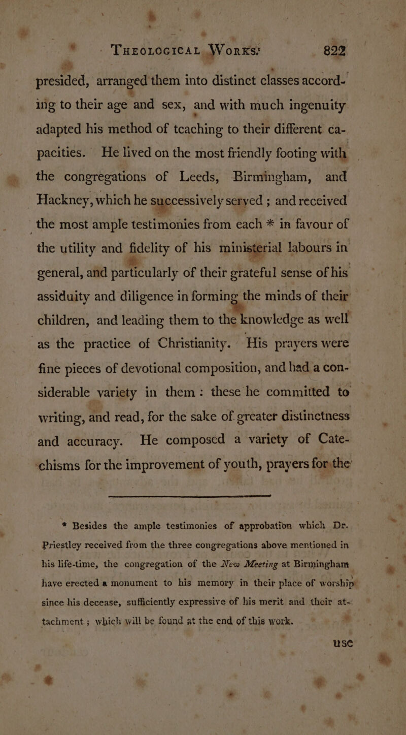 ia * tt | ” « F 2 presided, arranged them into distinct classes accord- % “ae ing to their age and sex, and with much ingenuity * adapted his method of tcaching to their different ca- the congregations of Leeds, Birmingham, and the utility and fidelity of his ministerial labours in general, and particularly of their grateful sense of his assidluity and diligence in forming the minds of their children, and leading them to amMtnowledse as well fine pieces of devotional composition, and had a con- siderable variety in them: these he committed to writing, and read, for the sake of greater distinctness and accuracy. He composed a variety of Cate- * Besides the ample testimonies of approbation which Dr. Priestley received from the three congregations above mentioned in his life-time, the congregation of the New Meeting at Birmingham haye erected a monument to his memory in their place of worship’ since his decease, sufficiently expressive of his merit and their at~ tachment ; which will be found at the end of this work. . - 7 use «&gt;