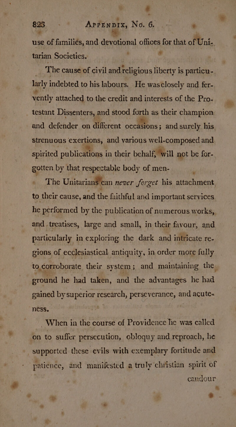 ‘ 898 AprEnprx, No, 6... Pt # | use of families, and devotional offices for that of U ni-. tarian Societies. ’ . The cause of civil and ee liberty is particu-. larly indebted to his labours. He wasclosely and fer- vently attached to the credit and interests of the Pro- _ testant Dissenters, : and stood forth as their champion: and defender on different ocetfons and surely his strenuous exertions, and various well-composed and spirited publictfOns ' in their behalf, will not be for- gotten by that respectable body of men- By.) he Unitariansean never forget his attachment to their cause, and the faithful and important services he performed by the publication of numerous works, and treatises, large and small, in their favour, and particularly in exploring the dark and intricate re- gions of ecclesiastical antiquity, in order more fully to, corroborate their system ; and maintaining the, ground he had taken, and the advantages he had gained by superior research, perseverance, and acutes ness. : When in the course of Providence he was called on to suffer persecution, obloquy and reproach, he supported these evils with exemplary fortitude and patience, and manifested a truly christian spirit of candour he Lat ]