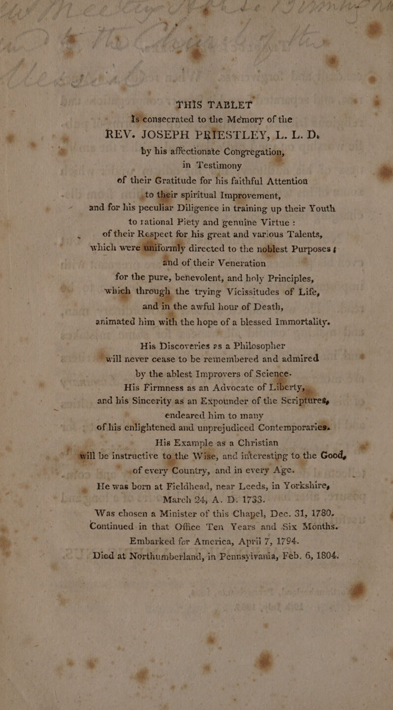 “- THIS TABLET Is consecrated to the Memory of the REV. JOSEPH PRIESTLEY, L. L. D. by his affectionate Congregation, in iis iy ed ; of their Gratitude for his faithful Attention to their spiritual impepvement, - and for his peculiar Diligence in training up their Youth to rational Piety and genuine Virtue : of their pa for his great and various Talents, which were directed to the noblest ty oat d of their Veneration . for the pure, benevolent, and holy Principles, ih, whtigh through the trving Vicissitudes of Life, and in the awful hour of Death, animated him wit the oe of a blessed Immortality. ” His Discoveries 2s 2 Philosopher ‘will never cease to be remembered and admired by the ablest Improvers of Science His Firmness as an Advocate of Liberty, and his Sincerity as an Expounder of the serigfttret endeared him to many of his enlightened and unprejudiced Contemporaries. His Example as a Christian Ws be instructive to the Wilke, and inter resting to the Good, ” of every Country, and in every Age. He was born at Fieldhead, near Leeds, in Yorkshire, March 24, A. D. 1733. Was chosen a Minister of this Chapel, Dec. 31, 1780. Continued. in that Office Ten Years and Six Months. Embarked for America, April 7, 1794. s