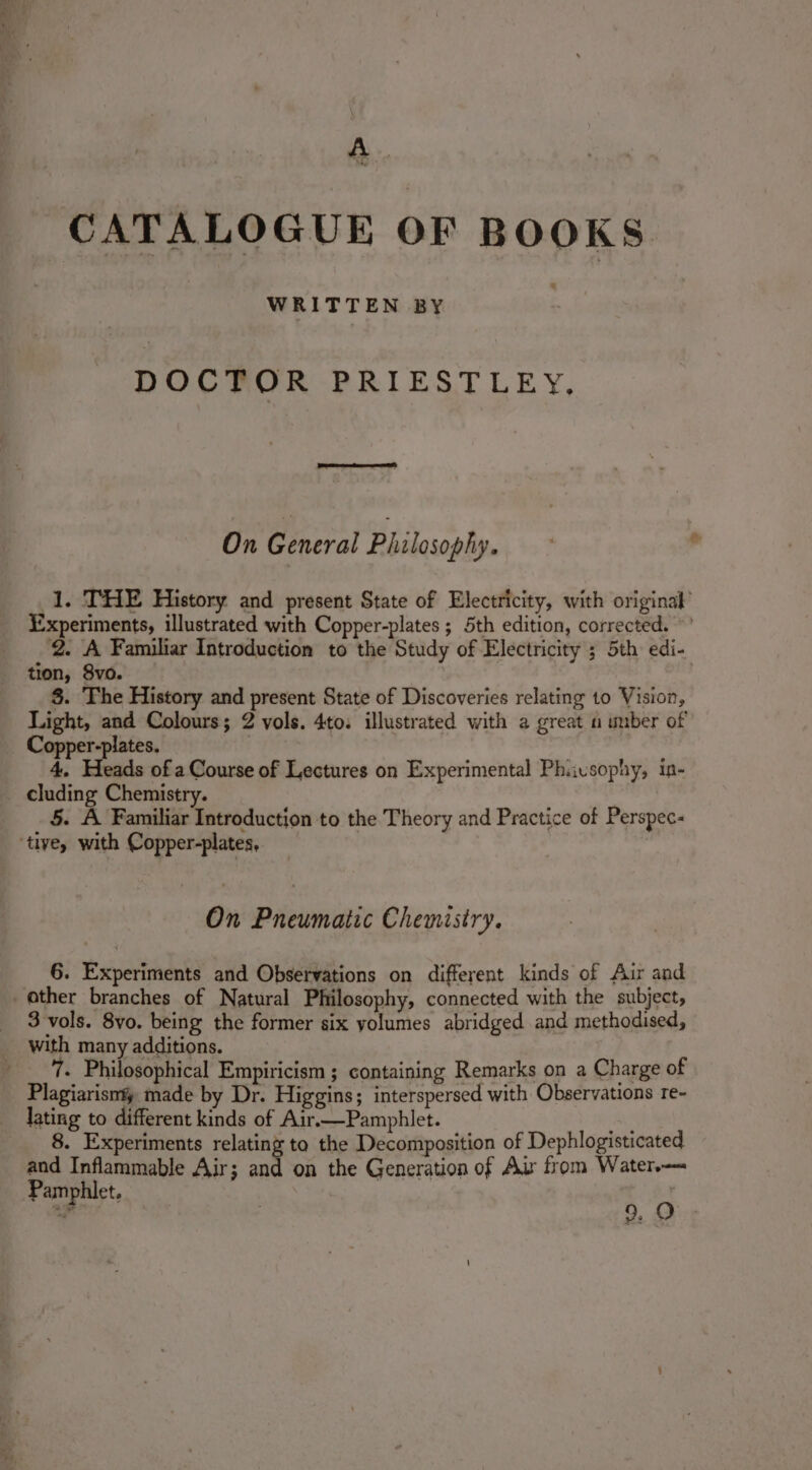 f3 age : CATALOGUE OF BOOKS e WRITTEN BY DOCTOR PRIESTLEY, On General Philosophy. 1. THE History and present State of Electricity, with original’ Experiments, illustrated with Copper-plates ; 5th edition, corrected.’ 2. A Familiar Introduction to the Study of Electricity ; 5th edi- tion, 8vo. §. The History and present State of Discoveries relating to Vision, Light, and Colours; 2 vols. 4to. illustrated with a great a uber of Copper-plates. 4, Heads of a Course of Lectures on Experimental Phiusophy, in- cluding Chemistry. 5. A Familiar Introduction to the Theory and Practice of Perspec- On Pneumatic Chemistry. 6. Experiments and Observations on different kinds of Aur and 3 vols. 8vo. being the former six yolumes abridged and methodised, with many additions. 7. Philosophical Empiricism ; containing Remarks on a Charge of Plagiarism made by Dr. Higgins; interspersed with Observations re- lating to different kinds of Air.—Pamphlet. : 8. Experiments relating to the Decomposition of Dephlogisticated and Inflammable Air; and on the Generation of Air from Water. Pamphlet. ve