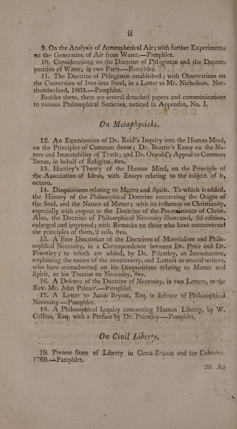 §. On the Analysis of Atmospherical Air; with further Experiments on the Generation of Air from Water. Pamphlet. 10. Considerations on the Doctrine of Phlogiston and the Decom- position of Water, in two Parts.—Pamphlep. 11. The Doctrine of Phlogiston established ; with Observations on the Conversion of Iron into Steel, in a Letter to Mr. Nicholson. Nor- thumberland, 1803.—Pamphlet. Besides these, there are several detached papers and communications to various Philosophical Societies, noticed in Appendix, No. I. SG Bergntap sy Ayal rcp On M claphysicks. 12. An Examination of Dr. Reid’s Inquiry into the Human Mind, on the Principles: of Common Sense; Dr. Beattie’s Essay on the Na- ture and Immutability of Truth; and ‘Dr. Oswald’s Appeal to Common ‘Sense, in behalf of Religion, B¥o. a's 13. Hartley’s Theory of the Human Mind, on the Principle of the Association of Ideas, with Essays relating to the subject of it, octavo. 14. Disgiisitions relating to Matter and Spirit. To which is added, the History of the Philosophical Doctrine concerning the Origin of the Soul, and the Nature of Matter; with its influence on Christianity, especially with respect to the Doctrine of the Pre-existerce of Christ. Also, the Doctrine of Philosophical Necessity illustrated, 2d edition, enlarged and improyed; with Remarks gn those who have controverted the principles of them, 2 vols. Svo. | 15. A Free Discussion of the Doctrines of Materialism ai Philo- sophical Necessity, in a Correspondence between Dr. Price and Dr.’ Pr iestley ; to which are added, by Dr. Priestley, an ‘Introduction, explaining the nature of the controversy, and Letters to several writers, who have animadverted on his Disquisitions relating to Matter and Spirit, or his Treatise on Necessity, 8vo. 16. A Defence of the Doctrine of Necessity, i in two Letters, to the Rev. Mr. John Palmer:—Pamphlet. 17. A Letter “to Jacob Bryant, Esq. in defence of EPalosophical Necessity —Pamphlet. °° © 18. A _ Philosophical Taquiry concerning Human Liberty, by W. : pe ra 8 with z a Preface’ by Dr. ‘Phiestley. aay eee ‘ On Crvil Liberty, PG ‘ 19. Present State of Liberty in Great-B: rain and the Colonies. 1769,-+Pamphler. 20. Au