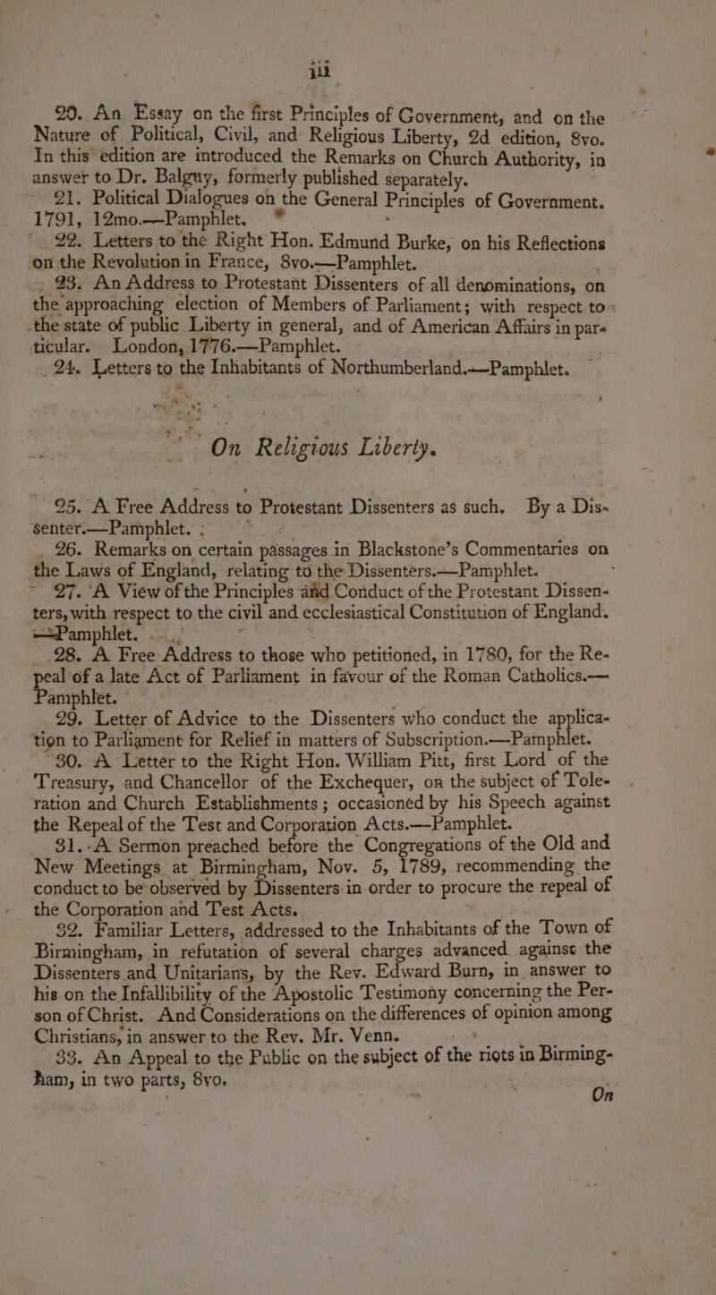 i 20. An Essay on the first Principles of Government, and on the Nature of Political, Civil, and Religious Liberty, 2d edition, 8yo. In this edition are introduced the Remarks on Church Authority, in answer to Dr. Balguy, formerly published separately. 21. Political Dialogues on the General Principles of Government. 1791, 12mo.—-Pamphlet. sea : 29. Letters to the Right Hon. Edmund Burke, on his Reflections on the Revolution in France, 8vo.—Pamphlet. 23. An Address to Protestant Dissenters of all denominations, on the approaching election of Members of Parliament; with respect to _the state of public Liberty in general, and of American Affairs in pare ticular. London, 1776.—Pamphlet. . 24, Letters to the Inhabitants of Northumberland.—Pamphlet. Sai eck” * os cae On Religious Liberty. 95. A Free Address to Protestant Dissenters as such, By a Dis~ Senter.—Pamphlet.; &gt; _ 26. Remarks on certain passages in Blackstone’s Commentaries on the Laws of England, relating td the Dissenters.—-Pamphlet. ~ 27. A View of the Principles aad Conduct of the Protestant Dissen- ters, with respect to the civil and ecclesiastical Constitution of England. —Pamphlet. | _ 28. A Free Address to those who petitioned, in 1780, for the Re- tox a late Act of Parliament in favour of the Roman Catholics.— amphlet. 29. Letter of Advice to the Dissenters who conduct the applica- ‘tion to Parliament for Relief in matters of Subscription.—Pamphlet. 80. A Letter to the Right Hon. William Pitt, first Lord of the ration and Church Establishments ; occasioned by his Speech against the Repeal of the Test and Corporation Acts.—Pamphlet. | 31.-A Sermon preached before the Congregations of the Old and New Meetings at Birmingham, Nov. 5, 1789, recommending the conduct to be ‘observed by Dissenters in order to procure the repeal of the Corporation and Test Acts. Ey | 32. Familiar Letters, addressed to the Inhabitants of the Town of Birmingham, in refutation of several charges advanced against the Dissenters and Unitarians, by the Rev. Edward Burn, in, answer to his on the Infallibility of the Apostolic Testimony concerning the Per- son of Christ. And Considerations on the differences of opinion among Christians, in answer to the Rev. Mr. Venn. aie One 33. An Appeal to the Public on the subject of the riots in Birming- am, in two parts, 8vo. in