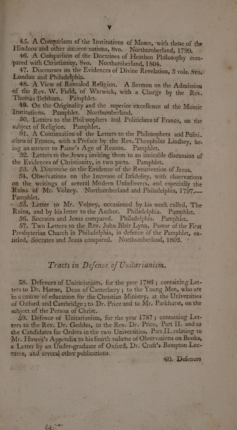Te a 45. A Comparison of the Institutions of Moses, with those of the Hindoos and other ancient: nations, 8vo. Northumberland, 1799. _ 46. A Comparison of the Doctrines of Heathen Philosophy com- ‘pared with Christianity, 8vo. Northumberland, 1804. 4'7. Discourses on the Evidences of Divine Revelation, 3 vols. So.’ London and Philadelphia. Or 48. A View of Revealed Religion. A Sermon on the Admission of the Rev. W. Field, of Warwick, with a Charge by the Rev. Thomas Belsham. Pamphlet. . 49. On the Originality and the superior excellence of the Mosaic _ ‘Institutions. ‘Pamphlet. Northumberland. 50. Letters to the Philosophers and. Politicians of France, on the subject of Religion. Pamphlet. ; SY. A Continuation of the Letters to the Philosophers and Péliti- cians of France, with a Preface by the Rev. Theophilus Lindsey, be. ing an answer-to Paine’s Age of Reason. Pamphlet. 52. Letters to the Jews ; inviting them to an amicable discussion of the Evidences of Christianity, in two parts. Pamphlet. 53. “A Discourse on the Evidence of the Resurrection of Jesus. 54. Observations on the Increase of Infidelity, with observations on the writings, of several Modern Unbelievers, and especially the Ruins of Mr: Volney. ‘Northumberland and Philadelphia, 1797.— Pamphlet. | ~ -§5. Letter to Mr. Volney, occasioned by his work called, The Ruins, and by his letter tothe Author. Philadelphia. . Pamphlet. _56. Socrates and Jesus compared. Philadelphia. Pamphlet. 57. Two Letters to the Rev. John Blair Lynn, Pastor of the First Presbyterian Church in Philadelphia, in defence of the Pamphlet, en- titled, Socrates and Jesus compared. Northumberland, 1803. Tracts in Defence. of Unizarianism. 58. Defences of Unitarianism, for the year 1786 ; containing Let- ters to Dr. Horne, Dean of Canterbury ; to the Young Men, who are in a course of education for the Christian Ministry, at the Universities of Oxford and Cambridge ; to Dr. Price and to Mr. Parkhurst, on the subject of the Person of Christ. | an 59. Defence of Unitarianism, for the year 1787 ; containing Let- ters to the Rev. Dr. Geddes, to the Rev. Dr. Price, Part II, andto the Candidates for Orders inthe two. Universities, Part II. relating to Mr. Howes’s Appendix to his fourth volume of Observations on Books, a Letter by an Under-graduate of Oxford, Dr. Croft’s Bampton Lec- tures, and seyeral other publications. | . 60. Defences