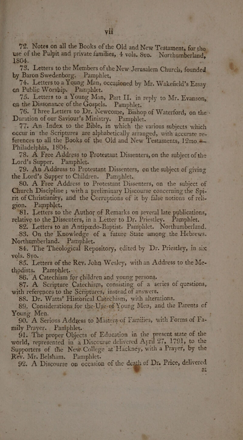72. Notes on all the Books of the Old and New Testament, for the use of the Pulpit and private families, 4: vols. 8yo. Northumberland, 73, Letters to the Members of the New. Jerusalem Church, founde by Baron Swedenborg. Pamphlet, ~ | | 74. Letters to a Young Man, occasioned by Mr. Wakefield’s Essay an Public Worship. Pamphlet.. ” 75. Letters to a Young Man, Part II. in reply to Mr. Evanson, on the Dissonance of the Gospels. Pamphlet. Duration of our Saviour’s Ministry. Pamphlet. 77. An. Index to the Bible, in which the various subjects which occur in the Scriptures are alphabetically arranged, with accurate re. ferences to all the Books of the Old and New Testaments, 12mo,&amp; Philadelphia, 1804. 78. A Free Address to Protestant Dissenters, on the subject of the Lord’s Supper. Pamphlet. 79. An Address to Protestant Dissenters, on the subject of giving the Lord’s Supper to Children. Pamphlet. 80. A Free Address to Protestant Dissenters, on the subject of Church Discipline ; with a preliminary Discourse concerning the Spi- rit of Christianity, and the Corruptions of it by false notions of reli- gion. Pamphlet, - 81. Letters to the Author of Remarks on several late publications, relative to the Dissenters, in a Letter to Dr. Priestley. Pamphlet. 82. Letters to an Antipcedo-Baptist- Pamphlet. Northumberland, .83. On the Knowledge of a future State among the Hebrews. Northumberland.. Pamphlet. 84. The Theological Repository, edited by Dr. Priestley, in six vols. 8yo.. = 85. Letters of the Rey. John Wesley, withan Address to the Me- thodists. Pamphlet... . aS 86. A Catechism for children and young persons. 87. A Scripture Catechism, consisting of a series Of questions with references to the Scriptures, instead of answers. ‘88. Dr. Watts’ Historical Catechism, with alterations. 89. Considerations for the-Use-of Young Men, and the Parents of Young Men. mily Prayer. Paniphlet. . 91. The proper Objects of Education in the present state of the world, represented in a Discourse delivered Apni 27, 1791, to the Supporters of the New College ‘atHackney, with a Prayer, by the Rev. Mr. Belsham. Pamphlet. : 92. A Discourse on occasion of the dc of Dr Price, delivered | fi any te ‘Pn ‘ at ae s se