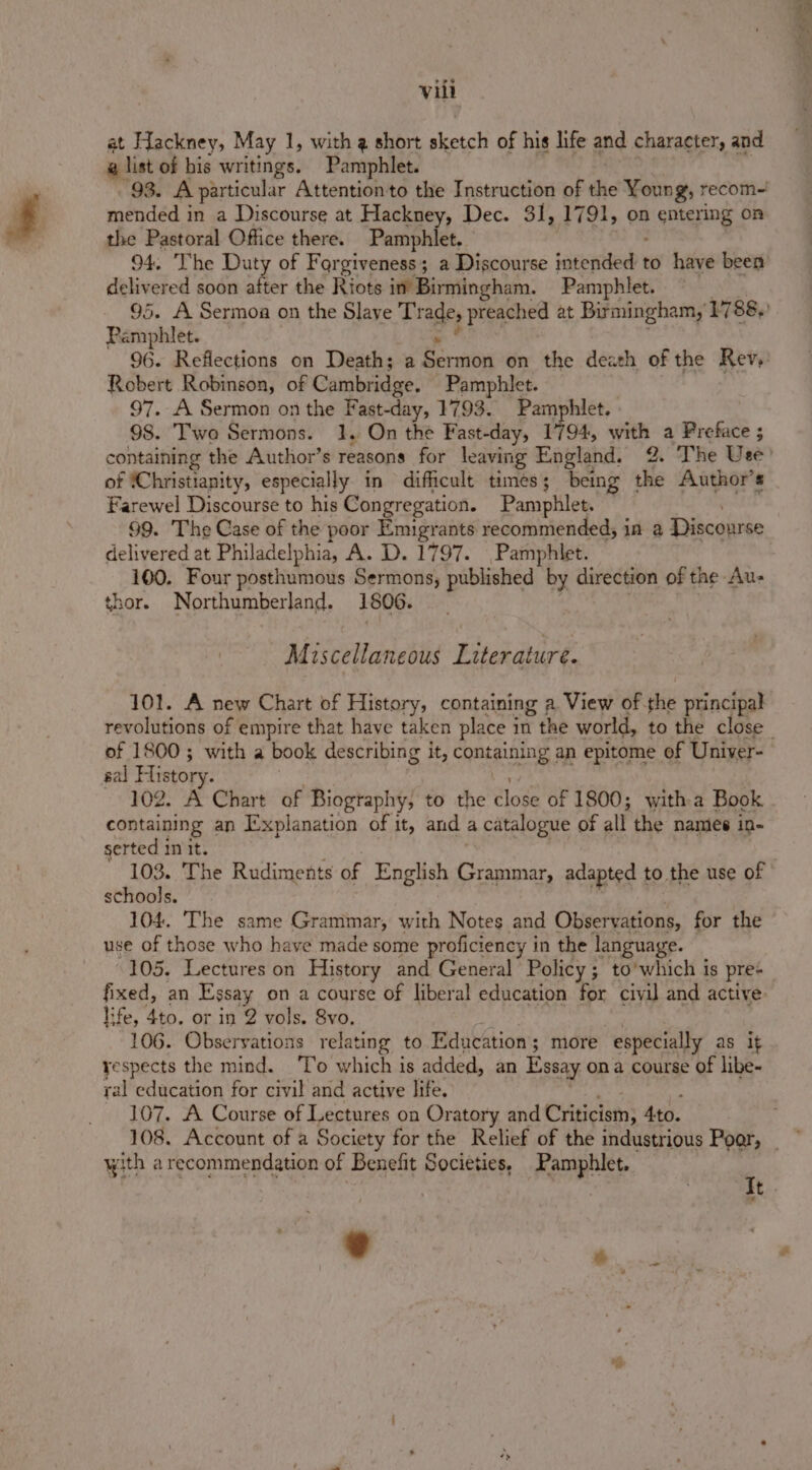 at Hackney, May 1, with g short shetcl of his life and character, and a list of bis writings. Pamphlet. 93. A particul: ar Attentionto the Instruction of the Young, recom-! mended in a Discourse at Hackney, Dec. 31], (1791, on A gubeg ing on the Pastoral Office there. Pamphlet. 94. ‘The Duty of Forgiveness; a Discourse sagewited to have been delivered soon after the Riots im Birmingham. Pamphlet. Pamphlet. Robert Robinson, of Cambridge. Pamphlet. 97. A Sermon on the Fast-day, 1793. Pamphlet. 98. Two Sermons. 1. On the Fast-day, 1794, Nac a Preface ; of ‘Christianity, especially in difficult times; being Ke Author’s Farewel Discourse to his Congregation. Pamphlet. 99. The Case of the poor Emigrants recommended, in a Discourse delivered at Philadelphia, A. D. 1797. Pamphlet. 100. Four posthumous Sermons, published by direction of the Au- thor. Northumberland. 1806. Miscellaneous Literature. 101. A new Chart of History, containing a. View of. die principal of 1800; with a book describing it, containing: an epitome of Univer- sal History. 102. A Chart of Biography, to the close of 1800; witha Book containing an Explanation of it, and a catalogue of all the names in- serted init. 103. The Rudiments of English Tena adapted to the use of schools. 104. The same Grammar, with Notes and Observations, for the use of those who have made some proficiency i in the language. 105. Lectures on History and General’ Policy; to’which is pres life, 4to. or in 2 vols. 8vo. 106. Observations relating to Education ; more especially as it yespects the mind. To which is added, an Essay ona course of libe- ral education for civil and active life. 107. A Course of Lectures on Oratory and Criticism; Ato. with a recommendation of Benefit Societies, Pamphlet. oh Bpthteedy Me ene at uth g. tt ° ‘