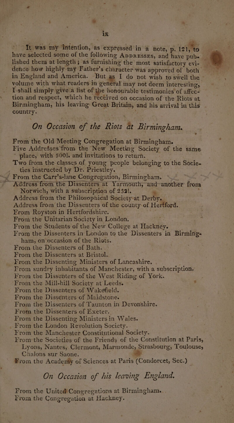 * ik It was my intention, as expressed in @ note, é ives have selected some of the following Appressxs, and have pubs lished them at length ; as furnishing the most satisfactory evi- in England and America. But as I do not wish to swell the - volume with what readers in general may not deem interesting, I shall simply give a list of the honourable testimonies of affec- tion and respect, which he rectived on occasion of the Riots at Birmingham, his leaving Great Britain, and his arrival in this country. J On Occasion of the Riots at Birmingham. From the Old Meeting Congregation at Birmingham. Five AddreSses from the New Meeting Society of the same * place, with’ 500]. and invitations to return. Si Bia Two from the classes of. young people belonging to the Socie- ties instructed by Dr. Priestley. Norwich, with a subscription of 2321. % . Address from the Philosophical Society-at Derby. — Address from’ the Dissenters of the county of Hertford. Erom Royston in Hertfordshire. ee From the Unitarian Society in London. From the Students of the New College at Hackney. From the Dissenters in London to the Dissenters in Birmings ham, on’occasion of the Riots. From the Dissenters of Bath. . From the Dissenters at Bristol. From sundry inhabitants of Manchester, with a subscription, From the Dissenters of the West Riding of York. From the Dissenters of Wakefield. From the Dissenters of Maidstone. From the Dissenters of Taunton in Devonshire. From the Dissenters of Exeter. From the Dissenting Ministers in Wales. From the Manchester Constitutional Society. From the Societies of the Friends of the Constitution at Paris, Lyons, Nantes, Clermont, Marmonde, Strasbourg, Toulouse, Chalons sur Saone. ' . . From the Academy of Sciences at Paris (Condorcet, Sec.) On Occasion of his leaving England. From the United! Congregations at Birmingham. Krom the Congregation at Hackney.