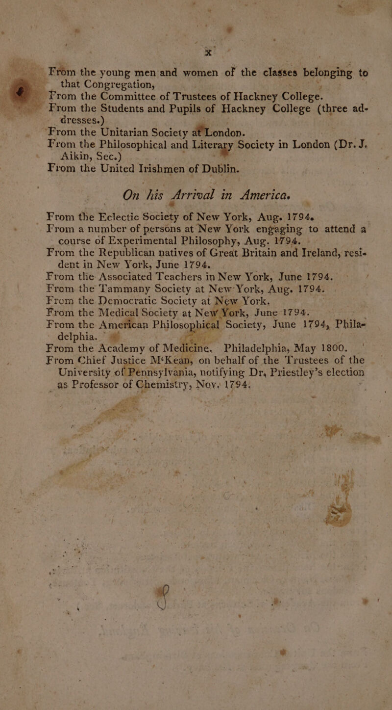 _ From the young men and women of the classes belonging to _ _ that Congregation, From the Committee of Trustees of Hackney College. From the Students and Pupils of Hackney College (three ad- dresses.) ‘From the Unitarian Society MLondon. From the Philosophical and Katengyy. Society in London (Did. Aikin, Sec.) From the United Irishmen of Dublin. On his Arrival in America. From the Eclectic sony of New York, Aug. 1794. | _ From a number of persons at New York engaging to attend a course of Experimental Philosophy, Aug. 1794. From the Republican natives of Great Britain and Ireland, resi- dent in New York, June 1794. From the Associated Teachers in New York, June 1794. From the Tammany Society at New York, Aug. 1794. From the Democratic Society at Ne we York. From the Medical Society at Ne rk, June 1794. From the American Philoso ial Society, June 1794, Philae ' delphia. ~ @ Pee From the Academy of Med ioe: Philadelphia, May 1800. | From Chief Ju eee. M‘Kean, on behalf of the Trustees of the University of Pennsylvania, notifying Dr, Priestley’s election as “Aiea seep of me Nov. 1794: were