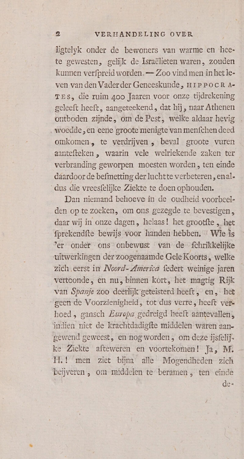 / ligtelyk onder de bewoners van warme en hee- te gewesten, gelijk de Israëlieten waren, zouden kunnen verfpreid worden. Zoo vind men in het le- ven van den Vaderder Geneeskunde, HIPPOCR A- Tes, die ruim 4oo Jaaren voor onze tijdrekening geleeft heeft, aangeteekend , dat hij , naar Athenen ontboden zijnde, om de Pest, welke aldaar hevig ‚woedde „en eene groote menigte van menfchen deed omkomen, te verdrijven , beval groote vuren aantefteken „ waarin vele welriekende zaken ter verbranding geworpen moesten worden , ten einde daardoor de befimetting der luchtte verbeteren „ enal- dus die vreesfelijke Ziekte te doen ophouden. Dan niemand behoeve in de oudheid voorbeel- den op te zoeken, om ons gezegde te bevestigen daar wij in onze dagen , helaas! het grootfte „ het fprekendfte bewijs voor handen hebben. * Wie is ‘er. onder ons onbewust van de {chrikkelijke uitwerkingen der zoogenaamde Gele Koorts, welke zich eerst in MVoord- America federt weinige jaren vertoonde, en nu, binnen kort, het magtig Rijk van Spanje zoo deerlijk geteisterd heeft , en, het geen de Voorzienigheid, tot dus verre, heeft ver= hoed, gansch Europa gedreigd heeft aântevallen;, indien niet de krachtdadigfte middelen waren aan- gewend geweest, en nog worden , om deze iijsfelij- ke Ziekte afteweren en voortekomen! Ja, M., EL! men ziet bijna ale Mogendheden zich beijveren , om middelen te beramen, ten cinde de-