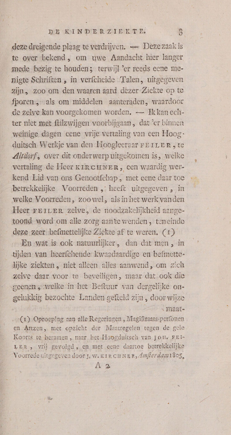 deze dreigende plaag te verdrijven. — Dezezaak is te over bekend ‚„ om uwe Aandacht hier langer mede bezig te houden; terwijl ’er reeds eene me- nigte Schriften , in verfcheide Talen, uitgegeven zijn, zoo om den waaren aard dezer Ziekte op te fparen:,…als om middelen aanteraden, waardoor de zelve kan voorgekomen worden, — Ik kan ech- ter niet met ftilzwijgen voorbijgaan, dat ’er binnen weinige dagen eene vrije vertaling van een Hoog: duitsch. Werkje van den Hoogleeraar FEILER „te Altdorf, over dit onderwerp uitgekomen is, welke vertaling de Heer KIRCHNER, een waardig wer- kend Lid van ons Genootfchap , met eene daar toe betrekkelijke Voorreden „ heeft uitgegeven , in welke Voorreden, zoowel, als in het werk vanden Heer rriver zelve, de noodzakelijkheid aange- toond: word om alle zorg aante wenden, teneinde deze zeer befimettelijke Ziekte af te weren, (£) En wat is ook natuurlijker, dan dat men , in tijden van heerfchende kwaadaardige en befmette- lijke ziekten, niet alleen alles aanwend, om zich zelve-daar voor te beveiligen, maar dat ook die gelukkig bezochte Landen gefteld zijn » door wijze ARN | « Maat- (r) Oproeping aan alle Regeriogen , Magiftraats-perfonen en Artzen met opzicht der Maatregelen tegen de gele Koorts te beramen „haar, het: Hoogduitsch. van jon, FEI LER „vrij gevolgd, en met eene daartoe betrekkelijke Voorrede uit: gegeven door jw. KIRCHNER, Amfierdam180s, Â 2