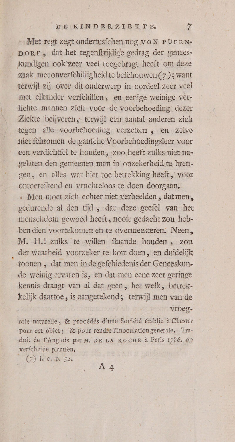 „Met regt zegt ondertusfchen nog voN PUFEN- DORF , dat het tegenftrijdige gedrag der genees- kundigen ook‘zeer veel toegebragt heeft om deze zaak met onverfchilligheid te befchouwen (7); want terwijl zij over dit onderwerp in oordeel zeer veel met elkander verfchillen, en eenige weinige. ver- lichte mannen zich voor de voorbehoeding dezer Ziekte beijveren, terwijl een aantal-anderen zich tegen alle voorbehoeding verzetten „ en zelve niet chromen de ganfehe Voorbehoedingsleer voor een verdichtfel te houden, -zoo heeft zulks niet na- gelaten den gemeenen man in onzekerheid:te bren. gen, en alles wat hier toe betrekking heeft voor ontoereikend en vruchteloos te doen doorgaan. « Men moet zich echter niet verbeelden , dat men, gedurende al den tijd ‚dat deze geefel van het menschdom gewoed heeft, nooit gedacht zou heb- ben dien voortekomen en te overmeesteren, Neen, M. H.! zulks te willen ftaande houden , zou der waarheid voorzeker te kort doen, en duidelijk toonen „ dat men inde gefchiedenis der Geneeskun. de weinig ervaren is, en dat men eene zeer geringe kennis draagt van al dat geen, het welk, betrek- kelijk daartoe, is aangetekend; terwijl men van de vroeg. IA role naturelle, & procédés d'une Société établie à Chester pour cet objet; &c pour rendfe linoculation generale, 'Tra- duit de YAnglois par M. DE LA ROCHE à Paris 1786, op verfcheide plaatfen, 7) Weede 52, À 4