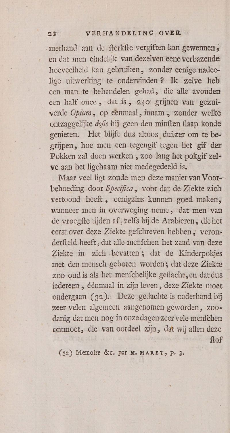 „merhand aan de fterkfte vergiften kan gewennen ; en dat men eindelijk van dezelven eene verbazende hoeveelheid kan gebruiken, zonder eenige nadee- lige uitwerking te ondervinden ? Ik zelve heb een man te behandelen gehad, die alle avonden een half once, dat is, 240’ grijnen van gezui- werde Optum, op e&nmaal, innam „ zonder welke ontzaggelijke dofis hij geen den minften flaap konde genieten. Het blijft dus altoos, duister om te be- grijpen, hoe men een tegengif tegen het gif der Pokken zal doen werken , zoo lang het pokgif zel- ve aan het ligchaam niet medegedeeld is. Maar veel ligt zoude men deze manier van Voor-- behoeding door Specifiea „ voor dat de Ziekte zich „vertoond heeft, eenigzins kunnen goed maken, wanneer men in overweging neme, dat men van de vroegfte tijden af, zelfs bij de Arabieren, die het eerst over deze Ziekte gefchreven hebben; veron= derfteld heeft, dat alle menfchen het zaad van deze Ziekte in zich bevatten; dat de Kinderpokjes met den mensch geboren worden; dat deze Ziekte zoo oud is als het menfchelijke geflacht,en dat dus iedereen , éénmaal in zijn leven, deze Ziekte moet ondergaan (32). Deze gedachte is naderhand bij zeer velen algemeen aangenomen geworden, zoo-= danig dat men nog in onze dagen zeer vele menfchen ontmoet, die van oordeel zijn, dat wij allen deze ftof