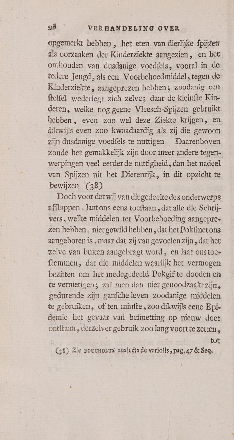 opgemerkt hebben , het eten van dierlijke fpijzen als oorzaaken. der Kinderziekte aangezien, en het onthouden van dusdanige voedfels, vooral in de tedere Jeugd, als een Voorbehoedmiddel, tegen de Kinderziekte, aangeprezen hebben; zoodanig een ftelfel wederlegt zich zelve; daar de kleinfte Kine deren, welke nog geene Vleesch-Spijzen gebruikt hebben, even zoo wel deze Ziekte krijgen, en dikwijls even zoo kwaadaardig als zij die gewoon zijn dusdanige voedfels te nuttigen Daarenboven zoude het gemakkelijk zijn door meer andere tegen werpingen veel eerder de nuttigheid, dan het nadeel van Spijzen uit het Dierenrijk, in dit opzicht te bewijzen (38) Doch voor dat wij van dit gedeelte des onderwerps afftappen , laat ons eens toeftaan , dat alle die Schrij- vers , welke middélen ter Voorbehoeding aangepre- zen hebben , niet gewild hebben , dat het Pokfmet ons aangeboren is „maar dat zij van gevoelen zijn „dat het zelve van buiten aangebragt word, en laat onstoe- ftemmen, dat die middelen waarlijk het vermogen bezitten om het medegedeeld Pokgif te dooden en te vernietigen; zal men dan niet genoodzaakt zijn, gedurende zijn ganfcheleven zoodanige middelen te gebruiken, of ten minfte „zoo dikwijls eene Epi- demie het gevaar van befmetting op nieuw doet ontftaan , derzelver gebruik zoo lang voort te zetten , EN tot