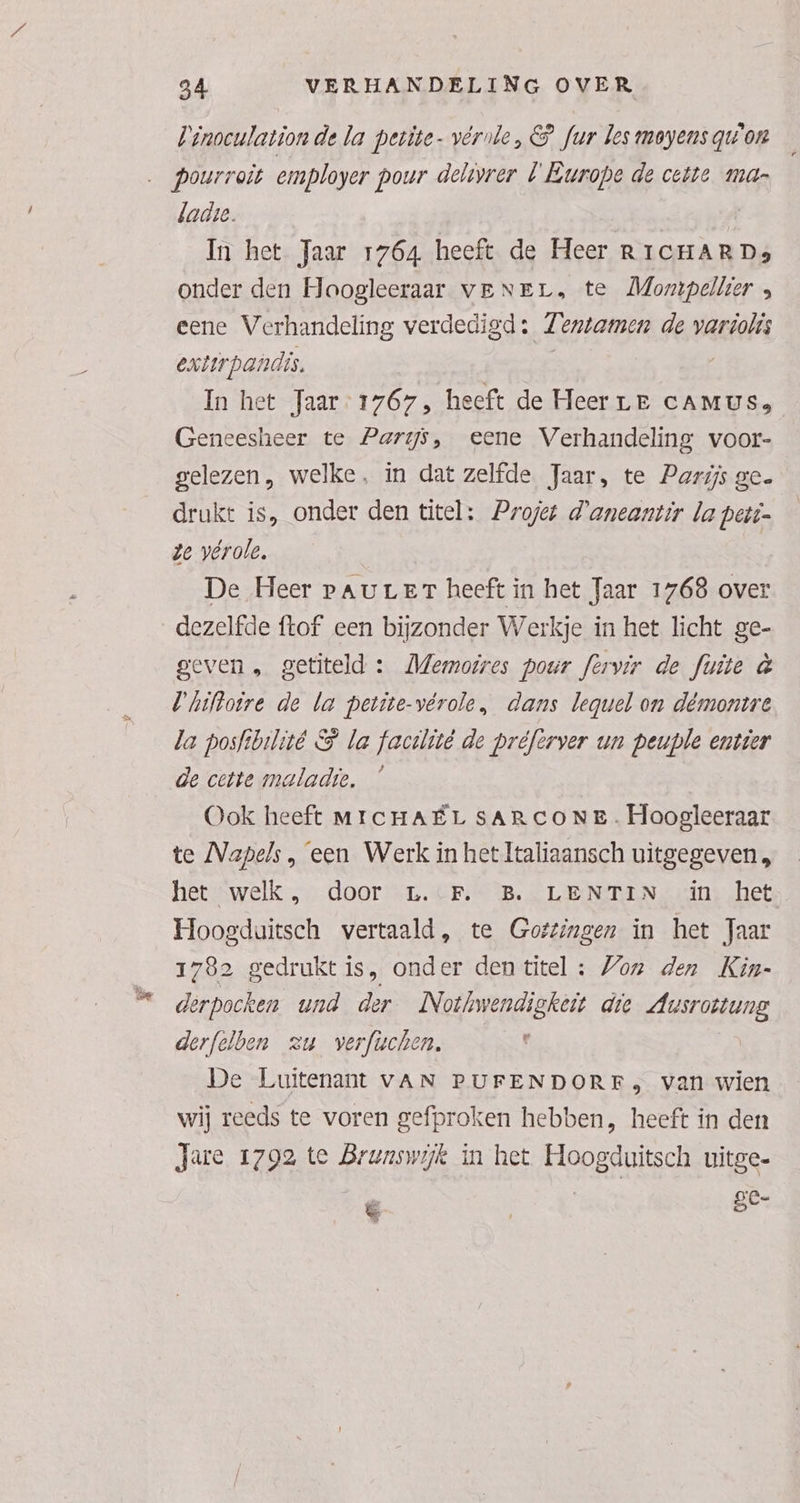 Pinoculationde la petite- vérnle, & fur les moyens qu'on …_pourroit employer pour delovrer U Europe de ceite mar ladse. À In het Jaar 1764 heeft de Heer RIcHARDs onder den Hoogleeraar veNEr, te Mompellier , eene Verhandeling verdedigd: Zentamen de variolis extirpandis. | | In het Jaar: 1767, heeft de Heer LE CAMUSs Geneesheer te Parys, eene Verhandeling voor- gelezen, welke, in dat zelfde Jaar, te Parijs ge. drukt is, onder den titel: Projet d'aneantir la peti= ze vérole, De Heer vaur er heeft in het Jaar 1768 over dezelfde ftof een bijzonder Werkje in het licht ge- geven , getiteld : Memoires pour fervir de fuite à Uhiftoire de la petite-vérole, dans lequel on démontre la posfibilité & la facilütê de préferver un peuple entier de cette maladie, Ook heeft MICHAËL SARCONE. Hoogleeraar te Napels, ‘een Werk in het Italiaansch uitgegeven, het “welk ,_ door …L.:F.- B. LENTIN. «in: het Hoogduitsch vertaald, te Gottingen in het Jaar 1782 gedrukt is, onder den titel : Von den Kin- derpocken und der Nothwendigkeit die Ausrottung derfelben zu verfüchen. ' De Luitenant vAN PUFENDORF, van wien wij reeds te voren gefproken hebben, heeft in den Jare 1792 te Brunswijk in het Hoogduitsch uitge- ie | | ze-