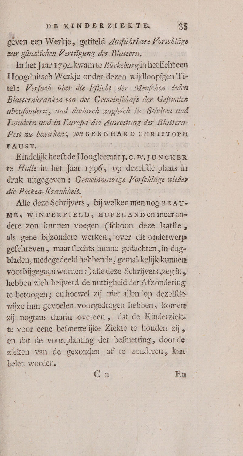 geven een Werkje, getiteld Zwsführbare Vorschläge zur gäönzlichen Vertileuns der Blattern. Im het Jaar 1794 kwamte Bückeburg in het licht cen _ Hoogduitsch Werkje onder dezen wijdloopigen Die tel: Werfwch ber die Pflicht der Menfchen ieden Blatternkranken von der Gemeinfthaft der. Gefünden abzuföndern, und dadurch zugleich în Svödten wad Ländern und-in Europa die Ausrottung der Blattern- Pest zu bewirkens VORBERNHARD CHRISTOPH FAUST. | Eindelijk heeft de Hoogleeraar j.c.w. Ju NCK ER te Halle in het Jaar 1796, op dezelfde plaats in druk uitgegeven : Gemeinnutzige JZ chen dze wieder die Pocken- Krankheit. Alle deze Schrijvers „ bij welken men nog BEAUs ME; WIN TERFIELD, HUFELAND en meer an= dere zou kunnen voegen (fchoon deze laatfte „ als gene bijzondere werken, over dit onderwerp gefchreven, maarflechts hunne gedachten ‚in dag- bladen, medegedeeld hebbende, gemakkelijk kunner voorbijgegaan worden : ) alle deze Schrijvers „zeg ik „ hebben zich beijverd de nuttigheid der Afzondering te betoogen ; enhoewel zij niet allen ‘op dezelfde wijze hun gevoelen voorgedragen hebben, komen zij nogtans daarin overeen „: dat de Kinderzieke te voor eene befmertelijke Ziekte te houden zij en dat de voortplanting der befimetting, doorde zieken” van de gezonden af te zonderen, kan belet: worden. | GC 2 Ea