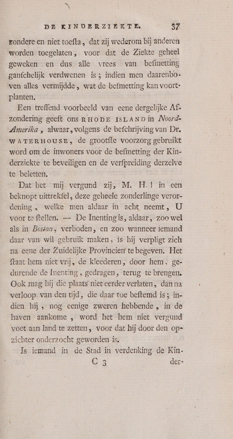 ondere en niet toefta, dat zij wederom bij anderen worden toegelaten, voor dat de Ziekte geheel geweken en dus alle vrees van befimetting ganfchelijk verdwenen is3 indien men daarenbo- ven alles vermijdde , wat de befmetting kan voort: planten. Een treffend voorbeeld van eene dergelijke Af zondering geeft ons RHODE ISLAND in Noord- Amerika , alwaar, volgens de befchrijving van Dr. WATERHOUSE, de grootfte voorzorg gebruikt word om de inwoners voor de befmetting der Kin- derziekte te beveiligen en de verfpreiding derzelve te beletten, Dat het. mij vergund zij, M. H.! in een beknopt uittrekfel, deze geheele zonderlinge veror- dening , welke men aldaar in acht neemt, U voor te ftellen,. — De Inenting is, aldaar , zoo wel als in Boston, verboden, en zoo wanneer iemand daar van wil gebruik maken, is hij verpligt zich na eene der Zuidelijke Provincierr te begeven. Het {taat hem niet vrij, de kleederen, door hem, ge- durende de Ínenting , gedragen, terug te brengen, Ook mag hij die plaats niet eerder verlaten, dan na verloop: van den tijd, die daar toe beftemd is; in- dien hij , nog eenige zweren hebbende , in de haven aankome „ word het hem niet vergund voet aan land te zetten, voor dat hij door den op-= zichter onderzocht geworden is. | Is iemand in de Stad in verdenking de Kin- C 3 der-
