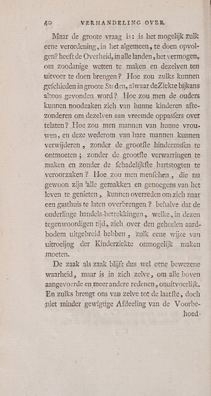 Maar de groote vraag is: is het mogelijk zulk eene verordening, in het algemeen, te doen opvol- gen? heeft de Overheid, in alle landen , het vermogen, om zoodanige wetten te maken en dezelven ten uitvoer te doen brengen? Hoe zou zulks kunnen gefchieden in groote Steden, alwaar deZiekte bijkans altoos gevonden word? Hoe zou men de ouders kunnen noodzaken zich van hunne kinderen afte- zonderen om dezelven aan vreemde oppasfers over telaten? Hoe zou men mannen van hunne vrou- wen, en deze wederom van hare mannen kunnen verwijderen , zonder de grootfte hindernisfen te Ontmoeten 5. zonder de grootfte verwarringen te „maken en zonder de fchadelijkfte hartstogten te veroorzaken ? Hoe zou men menfchen , die nu gewoon zijn ‘alle gemakken en genoegens van het leven te genieten , kunnen overreden om zich naar een gasthuis te laten overbrengen 2 behalve dat de onderlinge handels-betrekkingen, welke, in dezen tegenwoordigen tijd, zich over den geheelen aard- bodem uitgebreid hebben , zulk eene wijze van uitroeijng der Kinderziekte onmogelijk maken moeten. — De zaak als zaak blijft dus wel eene bewezene waarheid, maar is in zich zelve, om alle boven aangevoerde en meer andere redenen , onuitvoerlijk, En zulks brengt ons van zelve tot de laatfte , doch niet minder gewigtige Afdeeling van de Voorbe- hoed: